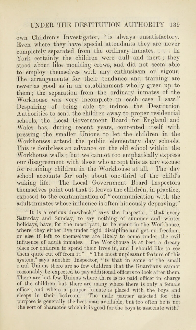 own Children’s Investigator, “ is always unsatisfactory. Even where they have special attendants they are never completely separated from the ordinary inmates. ... In York certainly the children were dull and inert; they stood about like moulting crows, and did not seem able to employ themselves with any enthusiasm or vigour. The arrangements for their tendance and training are never as good as in an establishment wholly given up to them; the separation from the ordinary inmates of the Workhouse was very incomplete in each case I saw.” Despairing of being able to induce the Destitution Authorities to send the children away to proper residential schools, the Local Government Board for England and Wales has, during recent years, contented itself with pressing the smaller Unions to let the children in the Workhouses attend the public elementary day schools. This is doubtless an advance on the old school within the Workhouse walls ; but we cannot too emphatically express our disagreement with those who accept this as any excuse for retaining children in the Workhouse at all. The day school accounts for only about one-third of the child’s waking life. The Local Government Board Inspectors themselves point out that it leaves the children, in practice, exposed to the contamination of “ communication with the adult inmates whose influence is often hideously depraving.” “ It is a serious drawback/’ says the Inspector, “ that every Saturday and Sunday, to say nothing of summer and winter holidays, have, for the most part, to be spent in the Workhouse, where they either live under rigid discipline and get no freedom, or else if left to themselves are likely to come under the evil influence of adult inmates. The Workhouse is at best a dreary place for children to spend their lives in, and I should like to see them quite cut off from it.” “ The most unpleasant feature of this system,” says another Inspector, “ is that in some of the small rural Unions there are so few children that the Guardians cannot reasonably be expected to pay additional officers to look after them. There are but few Unions where th.re is no paid officer in charge of the children, but there are many where there is only a female officer, and where a pauper inmate is placed with the boys and sleeps in their bedroom. The male pauper selected for this purpose is generally the best man available, but too often he is not the sort of character which it is good for the boys to associate with.”