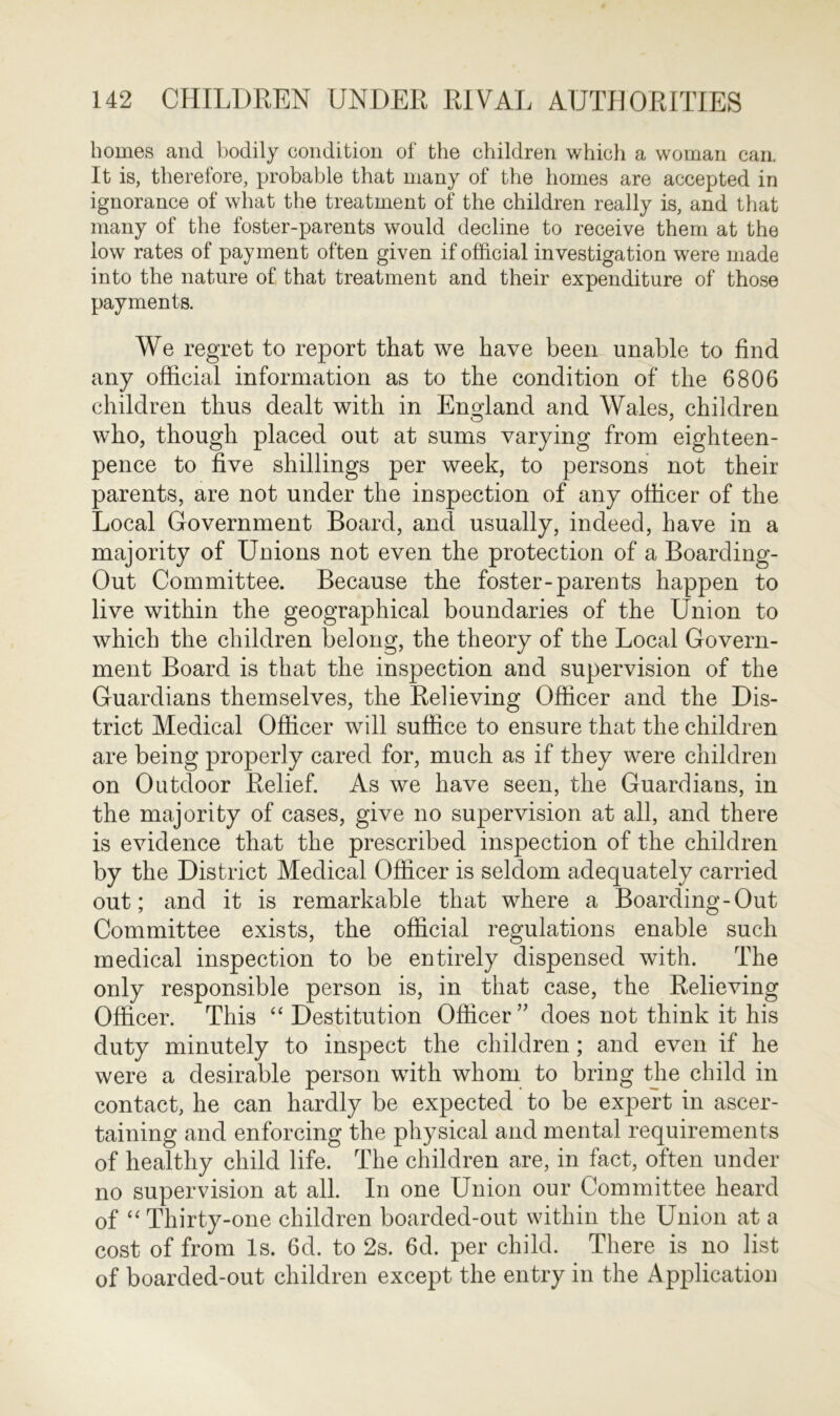 homes and bodily condition of the children which a woman can. It is, therefore, probable that many of the homes are accepted in ignorance of what the treatment of the children really is, and that many of the foster-parents would decline to receive them at the low rates of payment often given if official investigation were made into the nature of that treatment and their expenditure of those payments. We regret to report that we have been unable to find any official information as to the condition of the 6806 children thus dealt with in England and Wales, children who, though placed out at sums varying from eighteen- pence to five shillings per week, to persons not their parents, are not under the inspection of any officer of the Local Government Board, and usually, indeed, have in a majority of Unions not even the protection of a Boarding- Out Committee. Because the foster-parents happen to live within the geographical boundaries of the Union to which the children belong, the theory of the Local Govern- ment Board is that the inspection and supervision of the Guardians themselves, the Relieving Officer and the Dis- trict Medical Officer will suffice to ensure that the children are being properly cared for, much as if they were children on Outdoor Relief. As we have seen, the Guardians, in the majority of cases, give no supervision at all, and there is evidence that the prescribed inspection of the children by the District Medical Officer is seldom adequately carried out; and it is remarkable that where a Boarding-Out Committee exists, the official regulations enable such medical inspection to be entirely dispensed with. The only responsible person is, in that case, the Relieving Officer. This “ Destitution Officer” does not think it his duty minutely to inspect the children; and even if he were a desirable person with whom to bring the child in contact, he can hardly be expected to be expert in ascer- taining and enforcing the physical and mental requirements of healthy child life. The children are, in fact, often under no supervision at all. In one Union our Committee heard of “ Thirty-one children boarded-out within the Union at a cost of from Is. 6d. to 2s. 6d. per child. There is no list of boarded-out children except the entry in the Application