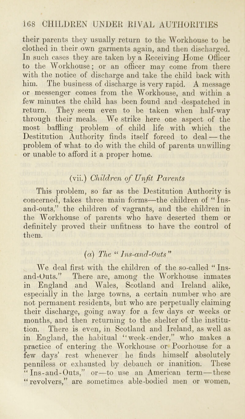 their parents they usually return to the Workhouse to be clothed in their own garments again, and then discharged. In such cases they are taken by a Receiving Home Officer to the Workhouse; or an officer may come from there with the notice of discharge and take the child back with him. The business of discharge is very rapid. A message or messenger comes from the Workhouse, and within a few minutes the child has been found and despatched in return. They seem even to be taken when half-way through their meals. We strike here one aspect of the most baffling problem of child life with which the Destitution Authority finds itself forced to deal — the problem of what to do with the child of parents unwilling or unable to afford it a proper home. (vii.) Children of Unfit Parents This problem, so far as the Destitution Authority is concerned, takes three main forms—the children of “ Ins- and-outs,” the children of vagrants, and the children in the Workhouse of parents who have deserted them or definitely proved their unfitness to have the control of them. (a) The “ 1ns-and-Outs” We deal first with the children of the so-called “ Ins- and-Outs.” There are, among the Workhouse inmates in England and Wales, Scotland and Ireland alike, especially in the large towns, a certain number who are not permanent residents, but who are perpetually claiming their discharge, going away for a few days or weeks or months, and then returning to the shelter of the institu- tion. There is even, in Scotland and Ireland, as well as in England, the habitual “week-ender,” who makes a practice of entering the Workhouse or Poorhouse for a few days’ rest whenever he finds himself absolutely penniless or exhausted by debauch or inanition. These “ Ins-and-Outs,” or—to use an American term—these “revolvers,” are sometimes able-bodied men or women,