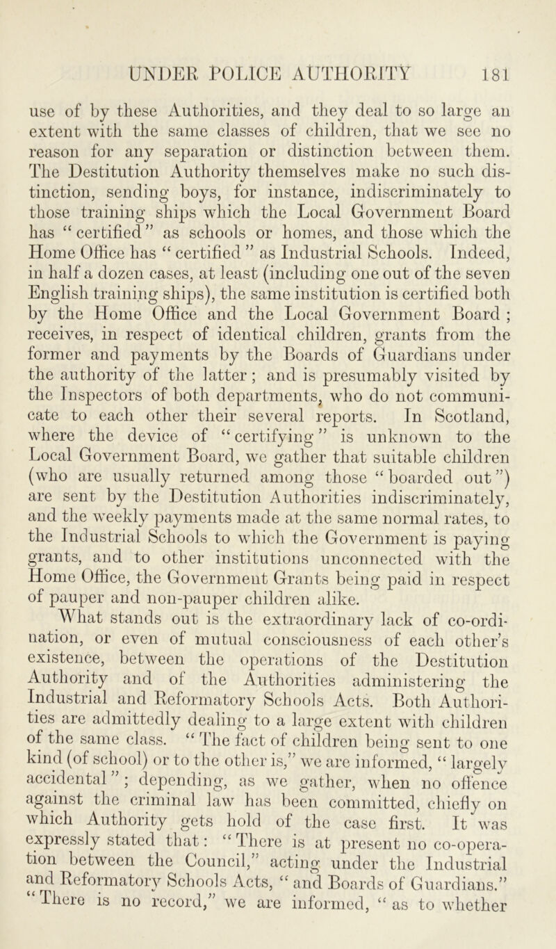 use of by these Authorities, and they deal to so large an extent with the same classes of children, that we see no reason for any separation or distinction between them. The Destitution Authority themselves make no such dis- tinction, sending boys, for instance, indiscriminately to those training ships which the Local Government Board has “ certified ” as schools or homes, and those which the Home Office has “ certified ” as Industrial Schools. Indeed, in half a dozen cases, at least (including one out of the seven English training ships), the same institution is certified both by the Home Office and the Local Government Board ; receives, in respect of identical children, grants from the former and payments by the Boards of Guardians under the authority of the latter; and is presumably visited by the Inspectors of both departments, who do not communi- cate to each other their several reports. In Scotland, where the device of “ certifying ” is unknown to the Local Government Board, we gather that suitable children (who are usually returned among those “ boarded out ”) are sent by the Destitution Authorities indiscriminately, and the weekly payments made at the same normal rates, to the Industrial Schools to which the Government is paying grants, and to other institutions unconnected with the Home Office, the Government Grants being paid in respect of pauper and non-pauper children alike. What stands out is the extraordinary lack of co-ordi- nation, or even of mutual consciousness of each others existence, between the operations of the Destitution Authority and of the Authorities administering the Industrial and Reformatory Schools Acts. Both Authori- ties are admittedly dealing to a large extent with children of the same class. “ The fact of children being sent to one kind (of school) or to the other is,” we are informed, “ largely accidental ” ; depending, as we gather, when no offence against the criminal law has been committed, chiefly on which Authority gets hold of the case first. It was expressly stated that: “ There is at present no co-opera- tion between the Council,” acting under the Industrial and Reformatory Schools Acts, “ and Boards of Guardians.” There is no record,” we are informed, “ as to whether