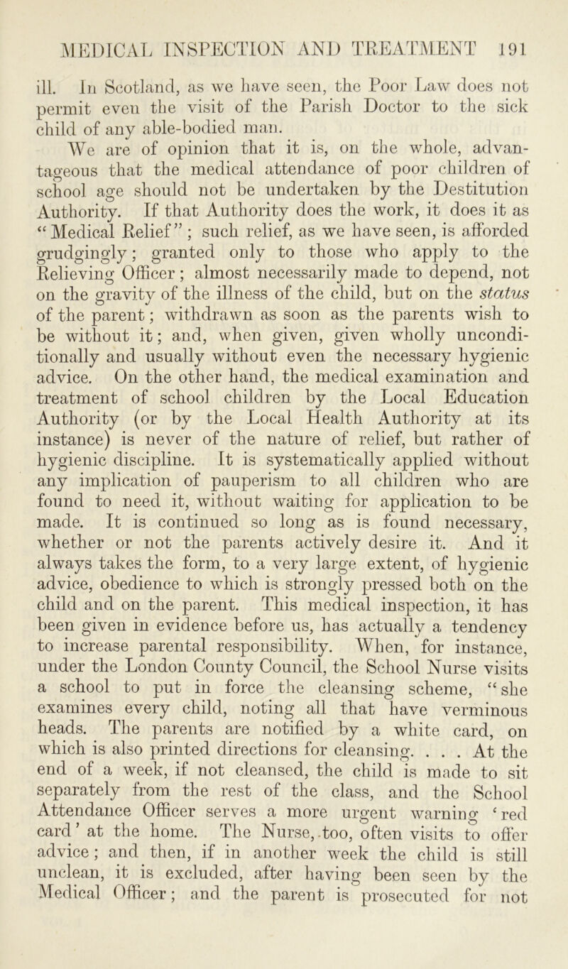 ill. In Scotland, as we have seen, the Poor Law does not permit even the visit of the Parish Doctor to the sick child of any able-bodied man. We are of opinion that it is, on the whole, advan- tageous that the medical attendance of poor children of school age should not be undertaken by the Destitution Authority. If that Authority does the work, it does it as “ Medical Relief” ; such relief, as we have seen, is afforded grudgingly; granted only to those who apply to the Relieving Officer; almost necessarily made to depend, not on the gravity of the illness of the child, but on the status of the parent; withdrawn as soon as the pa,rents wish to be without it; and, when given, given wholly uncondi- tionally and usually without even the necessary hygienic advice. On the other hand, the medical examination and treatment of school children by the Local Education Authority (or by the Local Health Authority at its instance) is never of the nature of relief, but rather of hygienic discipline. It is systematically applied without any implication of pauperism to all children who are found to need it, without waiting for application to be made. It is continued so long as is found necessary, whether or not the parents actively desire it. And it always takes the form, to a very large extent, of hygienic advice, obedience to which is strongly pressed both on the child and on the parent. This medical inspection, it has been given in evidence before us, has actually a tendency to increase parental responsibility. When, for instance, under the London County Council, the School Nurse visits a school to put in force the cleansing scheme, “ she examines every child, noting all that have verminous heads. The parents are notified by a white card, on which is also printed directions for cleansing. ... At the end of a week, if not cleansed, the child is made to sit separately from the rest of the class, and the School Attendance Officer serves a more urgent warning ‘red card ’ at the home. The Nurse,-too, often visits to offer advice ; and then, if in another week the child is still unclean, it is excluded, after having been seen by the Medical Officer; and the parent is prosecuted for not