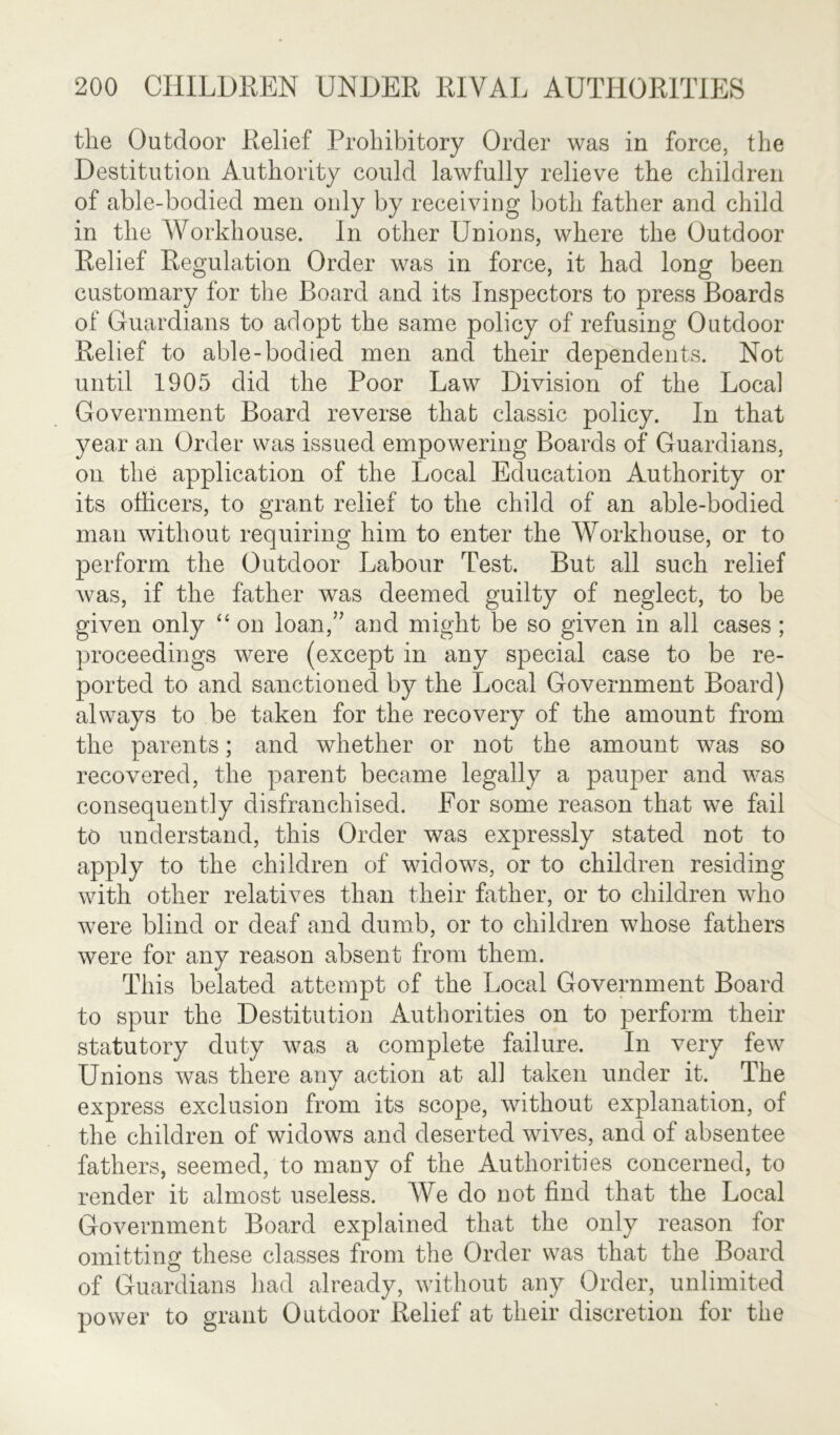 the Outdoor Relief Prohibitory Order was in force, the Destitution Authority could lawfully relieve the children of able-bodied men only by receiving both father and child in the Workhouse. In other Unions, where the Outdoor Relief Regulation Order was in force, it had long been customary for the Board and its Inspectors to press Boards of Guardians to adopt the same policy of refusing Outdoor Relief to able-bodied men and their dependents. Not until 1905 did the Poor Law Division of the Local Government Board reverse that classic policy. In that year an Order was issued empowering Boards of Guardians, on the application of the Local Education Authority or its officers, to grant relief to the child of an able-bodied man without requiring him to enter the Workhouse, or to perform the Outdoor Labour Test. But all such relief was, if the father was deemed guilty of neglect, to be given only “ on loan/’ and might be so given in all cases ; proceedings were (except in any special case to be re- ported to and sanctioned by the Local Government Board) always to be taken for the recovery of the amount from the parents; and whether or not the amount was so recovered, the parent became legally a pauper and was consequently disfranchised. For some reason that we fail to understand, this Order was expressly stated not to apply to the children of widows, or to children residing with other relatives than their father, or to children who were blind or deaf and dumb, or to children whose fathers were for any reason absent from them. This belated attempt of the Local Government Board to spur the Destitution Authorities on to perform their statutory duty was a complete failure. In very few Unions was there any action at all taken under it. The express exclusion from its scope, without explanation, of the children of widows and deserted wives, and of absentee fathers, seemed, to many of the Authorities concerned, to render it almost useless. We do not find that the Local Government Board explained that the only reason for omitting these classes from the Order was that the Board of Guardians had already, without any Order, unlimited power to grant Outdoor Relief at their discretion for the