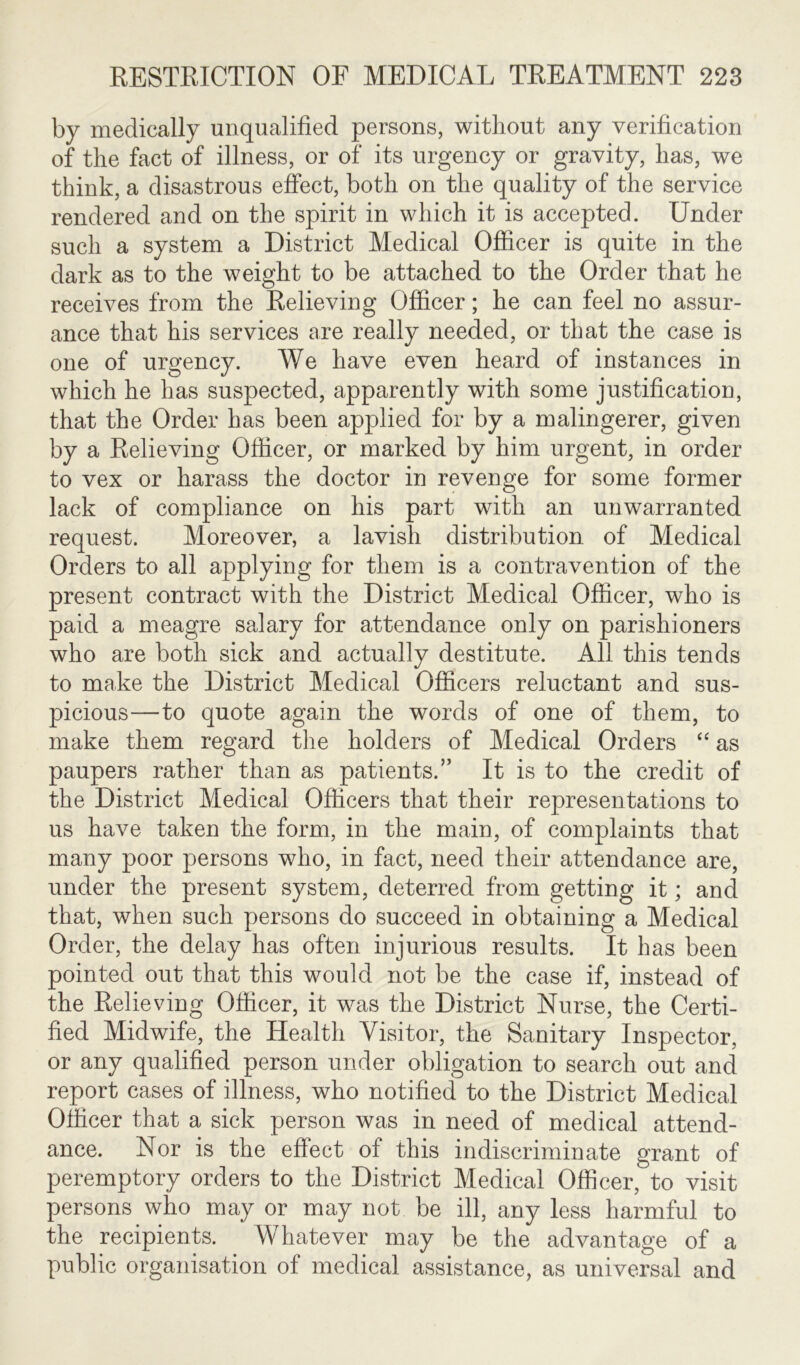 by medically unqualified persons, without any verification of the fact of illness, or of its urgency or gravity, has, we think, a disastrous effect, both on the quality of the service rendered and on the spirit in which it is accepted. Under such a system a District Medical Officer is quite in the dark as to the weight to be attached to the Order that he receives from the Relieving Officer; he can feel no assur- ance that his services are really needed, or that the case is one of urgency. We have even heard of instances in which he has suspected, apparently with some justification, that the Order has been applied for by a malingerer, given by a Relieving Officer, or marked by him urgent, in order to vex or harass the doctor in revenge for some former lack of compliance on his part with an unwarranted request. Moreover, a lavish distribution of Medical Orders to all applying for them is a contravention of the present contract with the District Medical Officer, who is paid a meagre salary for attendance only on parishioners who are both sick and actually destitute. All this tends to make the District Medical Officers reluctant and sus- picious—to quote again the words of one of them, to make them regard the holders of Medical Orders “ as paupers rather than as patients.” It is to the credit of the District Medical Officers that their representations to us have taken the form, in the main, of complaints that many poor persons who, in fact, need their attendance are, under the present system, deterred from getting it; and that, when such persons do succeed in obtaining a Medical Order, the delay has often injurious results. It has been pointed out that this would not be the case if, instead of the Relieving Officer, it was the District Nurse, the Certi- fied Midwife, the Health Visitor, the Sanitary Inspector, or any qualified person under obligation to search out and report cases of illness, who notified to the District Medical Officer that a sick person was in need of medical attend- ance. Nor is the effect of this indiscriminate grant of peremptory orders to the District Medical Officer, to visit persons who may or may not be ill, any less harmful to the recipients. Whatever may be the advantage of a public organisation of medical assistance, as universal and