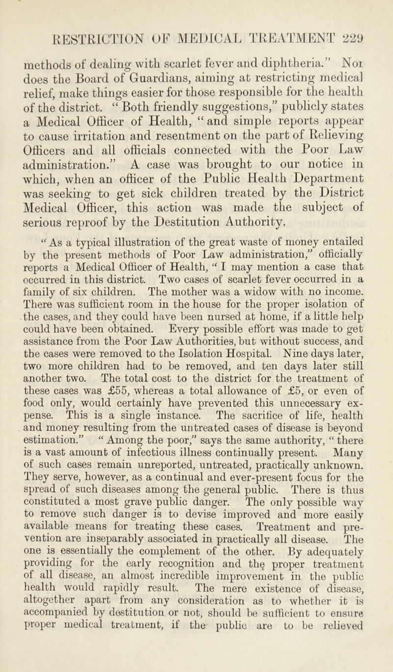 methods of dealing with scarlet fever and diphtheria/’ Nor does the Board of Guardians, aiming at restricting medical relief, make things easier for those responsible for the health of the district. “ Both friendly suggestions,” publicly states a Medical Officer of Health, “ and simple reports appear to cause irritation and resentment on the part of Relieving Officers and all officials connected with the Poor Law administration.” A case was brought to our notice in which, when an officer of the Public Health Department was seeking to get sick children treated by the District Medical Officer, this action was made the subject of serious reproof by the Destitution Authority. “ As a typical illustration of the great waste of money entailed by the present methods of Poor Law administration/' officially reports a Medical Officer of Health, “ I may mention a case that occurred in this district. Two cases of scarlet fever occurred in a family of six children. The mother was a widow with no income. There was sufficient room in the house for the proper isolation of the cases, and they could have been nursed at home, if a little help could have been obtained. Every possible effort was made to get assistance from the Poor Law Authorities, but without success, and the cases were removed to the Isolation Hospital. Nine days later, two more children had to be removed, and ten days later still another two. The total cost to the district for the treatment of these cases was £55, whereas a total allowance of £5, or even of food only, would certainly have prevented this unnecessary ex- pense. This is a single instance. The sacrifice of life, health and money resulting from the untreated cases of disease is beyond estimation. “ Among the poor, says the same authority, “ there is a vast amount of infectious illness continually present. Many of such cases remain unreported, untreated, practically unknown. They serve, however, as a continual and ever-present focus for the spread of such diseases among the general public. There is thus constituted a most grave public danger. The only possible way to remove such danger is to devise improved and more easily available means for treating these cases. Treatment and pre- vention are inseparably associated in practically all disease. The one is essentially the complement of the other. By adequately providing for the early recognition and the proper treatment of all disease, an almost incredible improvement in the public health would rapidly result. The mere existence of disease, altogether apart from any consideration as to whether it is accompanied by destitution or not, should be sufficient to ensure proper medical treatment, if the public are to be relieved