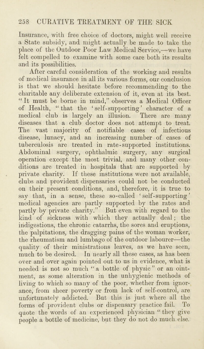 Insurance, with free choice of doctors, might well receive a State subsidy, and might actually be made to take the place of the Outdoor Poor Law Medical Service,—we have felt compelled to examine with some care both its results and its possibilities. After careful consideration of the working and results of medical insurance in all its various forms, our conclusion is that we should hesitate before recommending to the charitable any deliberate extension of it, even at its best. “ It must be borne in mind,” observes a Medical Officer of Health, “ that the ‘self-supporting’ character of a medical club is largely an illusion. There are many diseases that a club doctor does not attempt to treat. The vast majority of notifiable cases of infectious disease, lunacy, and an increasing number of. cases of tuberculosis are treated in rate-supported institutions. Abdominal surgery, ophthalmic surgery, any surgical operation except the most trivial, and many other con- ditions are treated in hospitals that are supported by private charity. If these institutions were not available, clubs and provident dispensaries could not be conducted on their present conditions, and, therefore, it is true to say that, in a sense, these so-called ‘self-supporting’ medical agencies are partly supported by the rates and partly by private charity.” But even with regard to the kind of sickness with which they actually deal; the indigestions, the chronic catarrhs, the sores and eruptions, the palpitations, the dragging pains of the woman worker, the rheumatism and lumbago of the outdoor labourer—the quality of their ministrations leaves, as we have seen, much to be desired. In nearly all these cases, as has been over and over again pointed out to us in evidence, what is needed is not so much “a bottle of physic” or an oint- ment, as some alteration in the unhygienic methods of living to which so many of the poor, whether from ignor- ance, from sheer poverty or from lack of self-control, are unfortunately addicted. But this is just where all the forms of provident clubs or dispensary practice fail. To quote the words of an experienced physician “ they give people a bottle of medicine, but they do not do much. else.