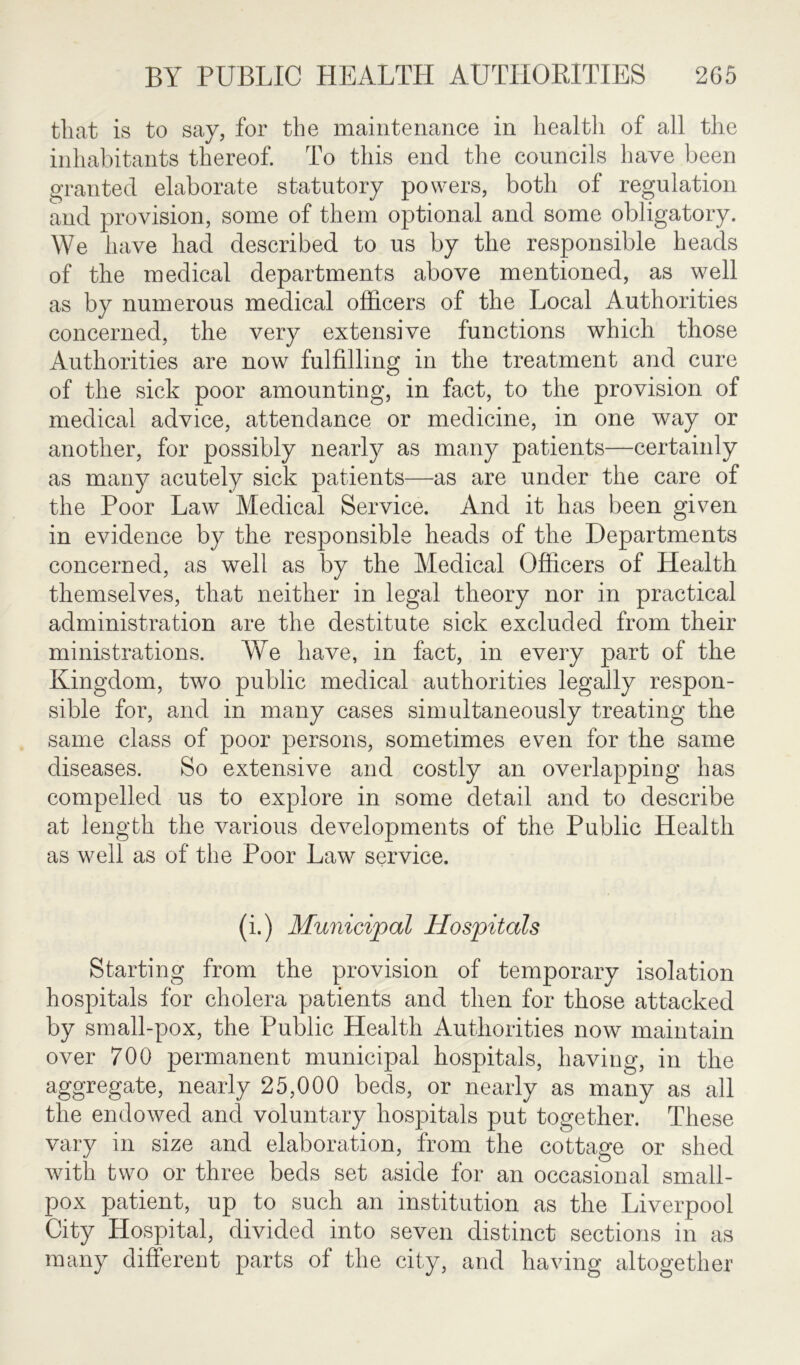 that is to say, for the maintenance in health of all the inhabitants thereof. To this end the councils have been granted elaborate statutory powers, both of regulation and provision, some of them optional and some obligatory. We have had described to us by the responsible heads of the medical departments above mentioned, as well as by numerous medical officers of the Local Authorities concerned, the very extensive functions which those Authorities are now fulfilling in the treatment and cure of the sick poor amounting, in fact, to the provision of medical advice, attendance or medicine, in one way or another, for possibly nearly as many patients—certainly as many acutely sick patients—as are under the care of the Poor Law Medical Service. And it has been given in evidence by the responsible heads of the Departments concerned, as well as by the Medical Officers of Health themselves, that neither in legal theory nor in practical administration are the destitute sick excluded from their ministrations. We have, in fact, in every part of the Kingdom, two public medical authorities legally respon- sible for, and in many cases simultaneously treating the same class of poor persons, sometimes even for the same diseases. So extensive and costly an overlapping has compelled us to explore in some detail and to describe at length the various developments of the Public Health as well as of the Poor Law service. (i.) Municipal Hospitals Starting from the provision of temporary isolation hospitals for cholera patients and then for those attacked by small-pox, the Public Health Authorities now maintain over 700 permanent municipal hospitals, having, in the aggregate, nearly 25,000 beds, or nearly as many as all the endowed and voluntary hospitals put together. These vary in size and elaboration, from the cottage or shed with two or three beds set aside for an occasional small- pox patient, up to such an institution as the Liverpool City Hospital, divided into seven distinct sections in as many different parts of the city, and having altogether