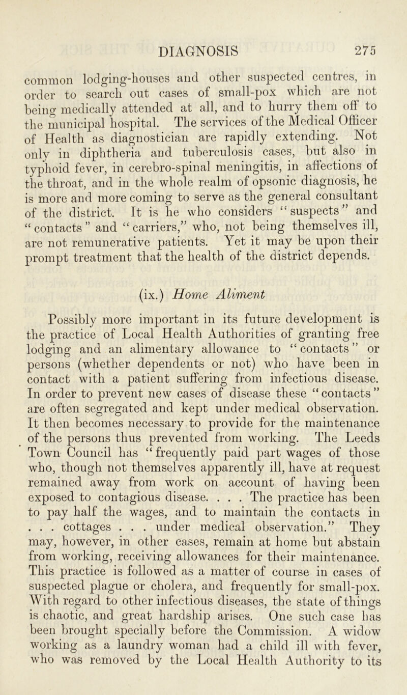 coni moil lodging-houses mid other suspected ccnties, m order to search out cases of small-pox which are not being medically attended at all, and to hurry them off to the municipal hospital. The services of the Medical Officer of Health as diagnostician are rapidly extending. Not only in diphtheria and tuberculosis cases, but also in typhoid fever, in cerebro-spinal meningitis, in affections of the throat, and in the whole realm of opsonic diagnosis, he is more and more coming to serve as the general consultant of the district. It is he who considers “ suspects” and “ contacts ” and “carriers,” who, not being themselves ill, are not remunerative patients. Yet it may be upon their prompt treatment that the health of the district depends. (ix.) Home Aliment Possibly more important in its future development is the practice of Local Health Authorities of granting free lodging and an alimentary allowance to “ contacts ” or persons (whether dependents or not) who have been in contact with a patient suffering from infectious disease. In order to prevent new cases of disease these “ contacts ” are often segregated and kept under medical observation. It then becomes necessary to provide for the maintenance of the persons thus prevented from working. The Leeds Town Council has “ frequently paid part wages of those who, though not themselves apparently ill, have at request remained away from work on account of having been exposed to contagious disease. . . . The practice has been to pay half the wages, and to maintain the contacts in . . . cottages . . . under medical observation.” They may, however, in other cases, remain at home but abstain from working, receiving allowances for their maintenance. This practice is followed as a matter of course in cases of suspected plague or cholera, and frequently for small-pox. With regard to other infectious diseases, the state of things is chaotic, and great hardship arises. One such case has been brought specially before the Commission. A widow working as a laundry woman had a child ill with fever, who was removed by the Local Health Authority to its