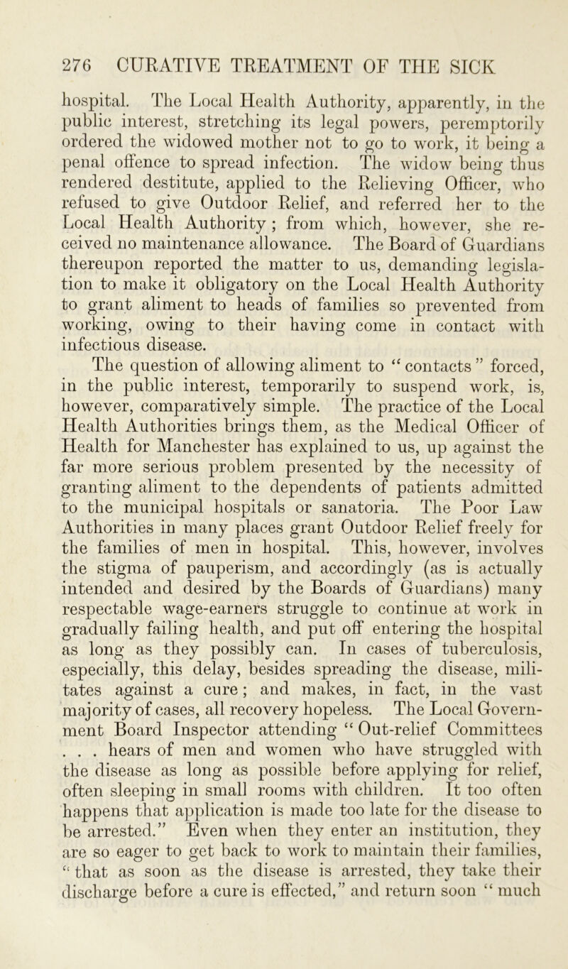 hospital. The Local Health Authority, apparently, in the public interest, stretching its legal powers, peremptorily ordered the widowed mother not to go to work, it being a penal offence to spread infection. The widow being thus rendered destitute, applied to the Relieving Officer, who refused to give Outdoor Relief, and referred her to the Local Health Authority ; from which, however, she re- ceived no maintenance allowance. The Board of Guardians thereupon reported the matter to us, demanding legisla- tion to make it obligatory on the Local Health Authority to grant aliment to heads of families so prevented from working, owing to their having come in contact with infectious disease. The question of allowing aliment to “ contacts ” forced, in the public interest, temporarily to suspend work, is, however, comparatively simple. The practice of the Local Health Authorities brings them, as the Medical Officer of Health for Manchester has explained to us, up against the far more serious problem presented by the necessity of granting aliment to the dependents of patients admitted to the municipal hospitals or sanatoria. The Poor Law Authorities in many places grant Outdoor Relief freely for the families of men in hospital. This, however, involves the stigma of pauperism, and accordingly (as is actually intended and desired by the Boards of Guardians) many respectable wage-earners struggle to continue at work in gradually failing health, and put off entering the hospital as long as they possibly can. In cases of tuberculosis, especially, this delay, besides spreading the disease, mili- tates against a cure; and makes, in fact, in the vast majority of cases, all recovery hopeless. The Local Govern- ment Board Inspector attending “ Out-relief Committees . . . hears of men and women who have struggled with the disease as long as possible before applying for relief, often sleeping in small rooms with children. It too often happens that application is made too late for the disease to be arrested.” Even when they enter an institution, they are so eager to get back to work to maintain their families, “ that as soon as the disease is arrested, they take their discharge before a cure is effected/’ and return soon “ much