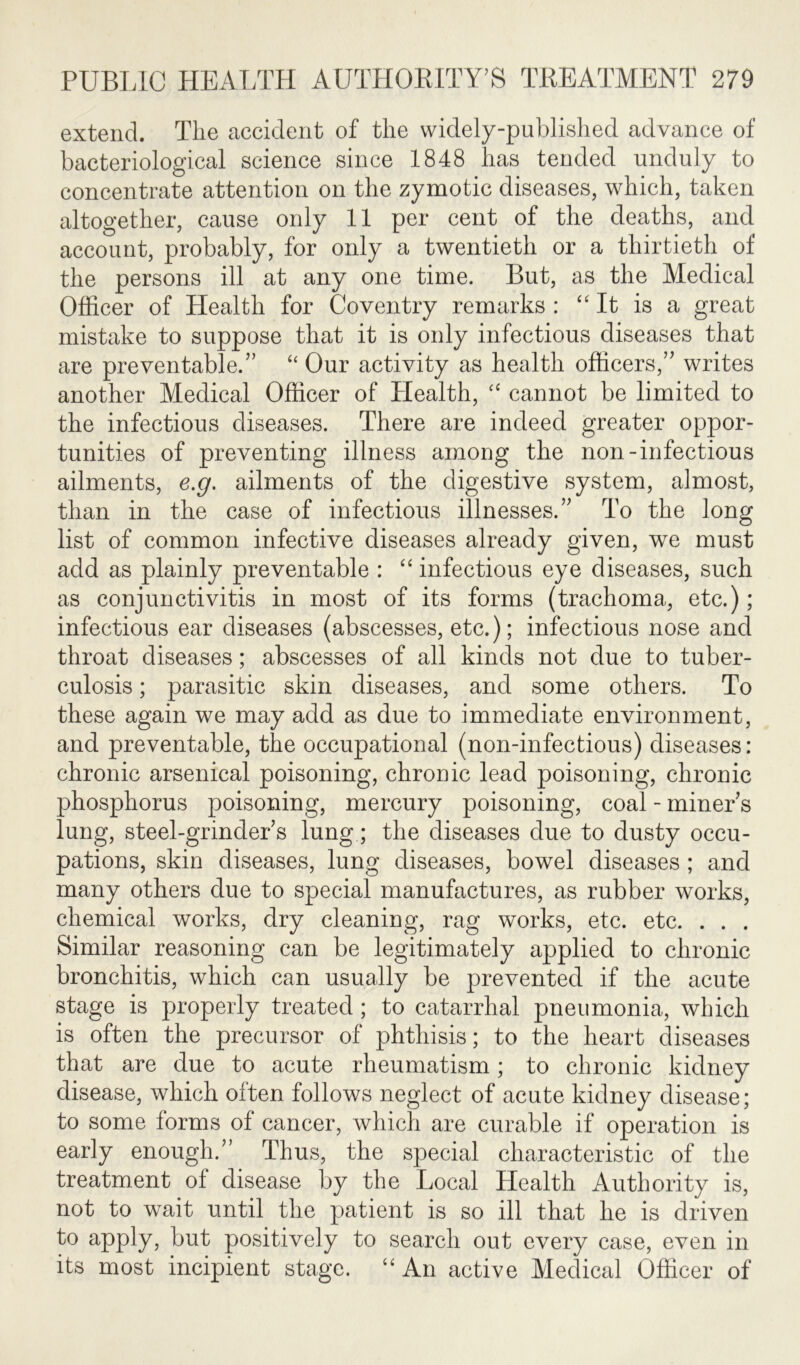 extend. The accident of the widely-published advance of bacteriological science since 1848 has tended unduly to concentrate attention on the zymotic diseases, which, taken altogether, cause only 11 per cent of the deaths, and account, probably, for only a twentieth or a thirtieth of the persons ill at any one time. But, as the Medical Officer of Health for Coventry remarks : “ It is a great mistake to suppose that it is only infectious diseases that are preventable.” “ Our activity as health officers,” writes another Medical Officer of Health, “ cannot be limited to the infectious diseases. There are indeed greater oppor- tunities of preventing illness among the non-infectious ailments, e.g. ailments of the digestive system, almost, than in the case of infectious illnesses.” To the long list of common infective diseases already given, we must add as plainly preventable : “ infectious eye diseases, such as conjunctivitis in most of its forms (trachoma, etc.); infectious ear diseases (abscesses, etc.); infectious nose and throat diseases; abscesses of all kinds not due to tuber- culosis ; parasitic skin diseases, and some others. To these again we may add as due to immediate environment, and preventable, the occupational (non-infectious) diseases: chronic arsenical poisoning, chronic lead poisoning, chronic phosphorus poisoning, mercury poisoning, coal - miner s lung, steel-grinder s lung; the diseases due to dusty occu- pations, skin diseases, lung diseases, bowel diseases ; and many others due to special manufactures, as rubber works, chemical works, dry cleaning, rag works, etc. etc. . . . Similar reasoning can be legitimately applied to chronic bronchitis, which can usually be prevented if the acute stage is properly treated; to catarrhal pneumonia, which is often the precursor of phthisis; to the heart diseases that are due to acute rheumatism; to chronic kidney disease, which often follows neglect of acute kidney disease; to some forms of cancer, which are curable if operation is early enough.” Thus, the special characteristic of the treatment ol disease by the Local Health Authority is, not to wait until the patient is so ill that he is driven to apply, but positively to search out every case, even in its most incipient stage. “ An active Medical Officer of