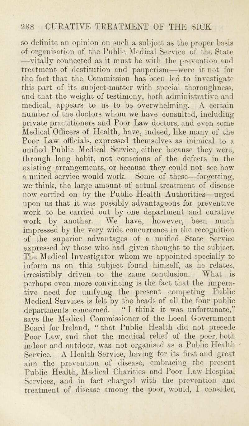 so definite an opinion on such a subject as the proper basis of organisation of the Public Medical Service of the State —vitally connected as it must be with the prevention and treatment of destitution and pauperism—were it not for the fact that the Commission has been led to investigate this part of its subject-matter with special thoroughness, and that the weight of testimony, both administrative and medical, appears to us to be overwhelming. A certain number of the doctors whom we have consulted, including private practitioners and Poor Law doctors, and even some Medical Officers of Health, have, indeed, like many of the Poor Law officials, expressed themselves as inimical to a unified Public Medical Service, either because they were, through long habit, not conscious of the defects in the existing arrangements, or because they could not see how a united service would work. Some of these—forgetting, we think, the large amount of actual treatment of disease now carried on by the Public Health Authorities—urged upon us that it was possibly advantageous for preventive work to be carried out by one department and curative work by another. We have, however, been much impressed by the very wide concurrence in the recognition of the superior advantages of a unified State Service expressed by those who had given thought to the subject. The Medical Investigator whom we appointed specially to inform us on this subject found himself, as he relates, irresistibly driven to the same conclusion. What is perhaps even more convincing is the fact that the impera- tive need for unifying the present competing Public Medical Services is felt by the heads of all the four public departments concerned. “ I think it was unfortunate,” says the Medical Commissioner of the Local Government Board for Ireland, “ that Public Health did not precede Poor Law, and that the medical relief of the poor, both indoor and outdoor, was not organised as a Public Health • Service. A Health Service, having for its first and great aim the prevention of disease, embracing the present Public Health, Medical Charities and Poor Law Hospital Services, and in fact charged with the prevention and treatment of disease among the poor, would, I consider,