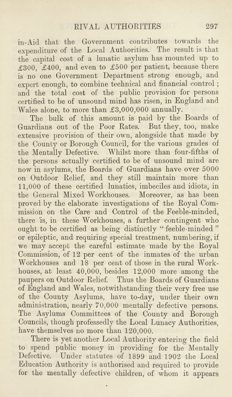 in-Aid that the Government contributes towards the expenditure of the Local Authorities. The result is that the capital cost of a lunatic asylum has mounted up to £300, £400, and even to £500 per patient, because there is no one Government Department strong enough, and expert enough, to combine technical and financial control ; and the total cost of the public provision for persons certified to be of unsound mind has risen, in England and Wales alone, to more than £3,000,000 annually. The bulk of this amount is paid by the Boards of Guardians out of the Poor Rates. But they, too, make extensive provision of their own, alongside that made by the County or Borough Council, for the various grades of the Mentally Defective. Whilst more than four-fifths of the persons actually certified to be of unsound mind are now in asylums, the Boards of Guardians have over 5000 on Outdoor Relief, and they still maintain more than 11,000 of these certified lunatics, imbeciles and idiots, in the General Mixed Workhouses. Moreover, as has been proved by the elaborate investigations of the Royal Com- mission on the Care and Control of the Feeble-minded, there 'is, in these Workhouses, a further contingent who ought to be certified as being distinctly “ feeble-minded ” or epileptic, and requiring special treatment, numbering, if we may accept the careful estimate made by the Royal Commission, of 12 per cent of the inmates of the urban Workhouses and 18 per cent of those in the rural Work- houses, at least 40,000, besides 12,000 more among the paupers on Outdoor Relief. Thus the Boards of Guardians of England and Wales, notwithstanding their very free use of the County Asylums, have to-day, under their own administration, nearly 70,000 mentally defective persons. The Asylums Committees of the County and Borough Councils, though professedly the Local Lunacy Authorities, have themselves no more than 120,000. There is yet another Local Authority entering the field to spend public money in providing for the Mentally Defective. Under statutes of 1899 and 1902 the Local Education Authority is authorised and required to provide for the mentally defective children, of whom it appears