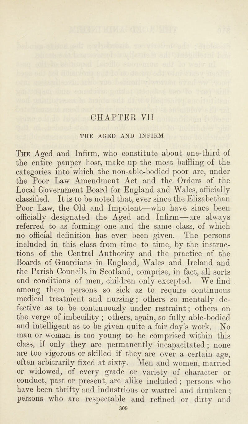 CHAPTER VII THE AGED AND INFIRM The Aged and Infirm, who constitute about one-third of the entire pauper host, make up the most baffling of the categories into which the non-able-bodied poor are, under the Poor Law Amendment Act and the Orders of the Local Government Board for England and Wales, officially classified. It is to be noted that, ever since the Elizabethan Poor Law, the Old and Impotent—who have since been officially designated the Aged and Infirm—are always referred to as forming one and the same class, of which no official definition has ever been given. The persons included in this class from time to time, by the instruc- tions of the Central Authority and the practice of the Boards of Guardians in England, Wales and Ireland and the Parish Councils in Scotland, comprise, in fact, all sorts and conditions of men, children only excepted. We find among them persons so sick as to require continuous medical treatment and nursing; others so mentally de- fective as to be continuously under restraint; others on the verge of imbecility ; others, again, so fully able-bodied and intelligent as to be given quite a fair day’s work. No man or woman is too young to be comprised within this class, if only they are permanently incapacitated ; none are too vigorous or skilled if they are over a certain age, often arbitrarily fixed at sixty. Men and women, married or widowed, of every grade or variety of character or conduct, past or present, are alike included; persons who have been thrifty and industrious or wastrel and drunken ; persons who are respectable and refined or dirty and