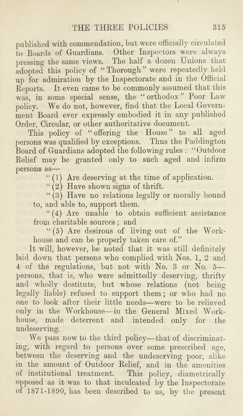 published with commendation, but were officially circulated to Boards of Guardians. Other Inspectors were always pressing the same views. The half a dozen Unions that adopted this policy of “ Thorough ” were repeatedly held up for admiration by the Inspectorate and in the Official Reports. It even came to be commonly assumed that this was, in some special sense, the “ orthodox ” Poor Law policy. We do not, however, find that the Local Govern- ment Board ever expressly embodied it in any published Order, Circular, or other authoritative document. This policy of “offering the House” to all aged persons was qualified by exceptions. Thus the Paddington Board of Guardians adopted the following rules : “Outdoor Relief may be granted only to such aged and infirm persons as— “ (1) Are deserving at the time of application. “ (2) Have shown signs of thrift. “ (3) Have no relations legally or morally bound to, and able to, support them. “ (4) Are unable to obtain sufficient assistance from charitable sources ; and “(5) Are desirous of living out of the Work- house and can be properly taken care of.” It will, however, be noted that it was still definitely laid down that persons who complied with Nos. 1, 2 and 4 of the regulations, but not with No. 3 or No. 5— persons, that is, who were admittedly deserving, thrifty and wholly destitute, but whose relations (not being legally liable) refused to support them; or who had no one to look after their little needs—were to be relieved only in the Workhouse—in the General Mixed Work- house, made deterrent and intended only for the undeserving. We pass now to the third policy—that of discriminat- ing, with regard to persons over some prescribed age, between the deserving and the undeserving poor, alike in the amount of Outdoor Relief, and in the amenities of institutional treatment. This policy, diametrically opposed as it was to that inculcated by the Inspectorate of 1871-1890, has been described to us, by the present