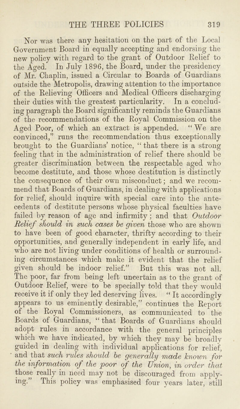 Nor was there any hesitation on the part of the Local Government Board in equally accepting and endorsing the new policy with regard to the grant of Outdoor Relief to the Aged. In July 1896, the Board, under the presidency of Mr. Chaplin, issued a Circular to Boards of Guardians outside the Metropolis, drawing attention to the importance of the Relieving Officers and Medical Officers discharging their duties with the greatest particularity. In a conclud- ing paragraph the Board significantly reminds the Guardians of the recommendations of the Royal Commission on the Aged Poor, of which an extract is appended. “We are convinced,’’ runs the recommendation thus exceptionally brought to the Guardians’ notice, “ that there is a strong feeling that in the administration of relief there should be greater discrimination between the respectable aged who become destitute, and those whose destitution is distinctlv the consequence of their own misconduct; and we recom- mend that Boards of Guardians, in dealing with applications for relief, should inquire with special care into the ante- cedents of destitute persons whose physical faculties have failed by reason of age and infirmity; and that Outdoor Relief should in such cases be given those who are shown to have been of good character, thrifty according to their opportunities, and generally independent in early life, and who are not living under conditions of health or surround- ing circumstances which make it evident that the relief given should be indoor relief.” But this was not all. The poor, far from being left uncertain as to the grant of Outdoor Relief, were to be specially told that they would receive it if only they led deserving lives. “ It accordingly appears to us eminently desirable,” continues the Report of the Royal Commissioners, as communicated to the Boards of Guardians, “that Boards of Guardians should adopt rules in accordance with the general principles which we have indicated, by which they may be broadly guided in dealing with individual applications for relief, and that such rules should be generally made known for the information of the poor of the Union, in order that those really in need may not be discouraged from apply- ing.” This policy was emphasised four years later, still