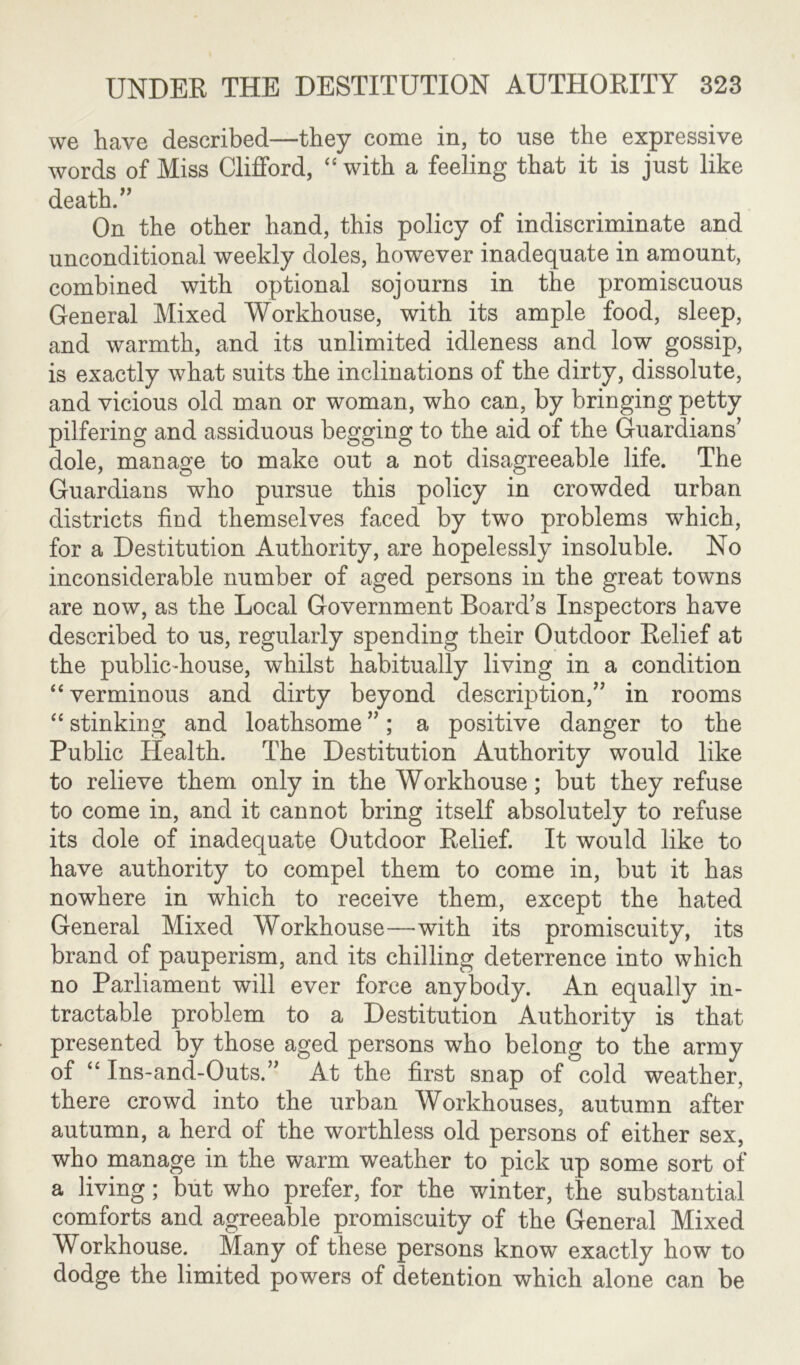 we have described—they come in, to use the expressive words of Miss Clifford, “ with a feeling that it is just like death.” On the other hand, this policy of indiscriminate and unconditional weekly doles, however inadequate in amount, combined with optional sojourns in the promiscuous General Mixed Workhouse, with its ample food, sleep, and warmth, and its unlimited idleness and low gossip, is exactly what suits the inclinations of the dirty, dissolute, and vicious old man or woman, who can, by bringing petty pilfering and assiduous begging to the aid of the Guardians' dole, manage to make out a not disagreeable life. The Guardians who pursue this policy in crowded urban districts find themselves faced by two problems which, for a Destitution Authority, are hopelessly insoluble. No inconsiderable number of aged persons in the great towns are now, as the Local Government Board’s Inspectors have described to us, regularly spending their Outdoor Relief at the public-house, whilst habitually living in a condition “ verminous and dirty beyond description,” in rooms “ stinking and loathsome ”; a positive danger to the Public Health. The Destitution Authority would like to relieve them only in the Workhouse; but they refuse to come in, and it cannot bring itself absolutely to refuse its dole of inadequate Outdoor Relief. It would like to have authority to compel them to come in, but it has nowhere in which to receive them, except the hated General Mixed Workhouse—with its promiscuity, its brand of pauperism, and its chilling deterrence into which no Parliament will ever force anybody. An equally in- tractable problem to a Destitution Authority is that presented by those aged persons who belong to the army of “ Ins-and-Outs.” At the first snap of cold weather, there crowd into the urban Workhouses, autumn after autumn, a herd of the worthless old persons of either sex, who manage in the warm weather to pick up some sort of a living; but who prefer, for the winter, the substantial comforts and agreeable promiscuity of the General Mixed Workhouse. Many of these persons know exactly how to dodge the limited powers of detention which alone can be