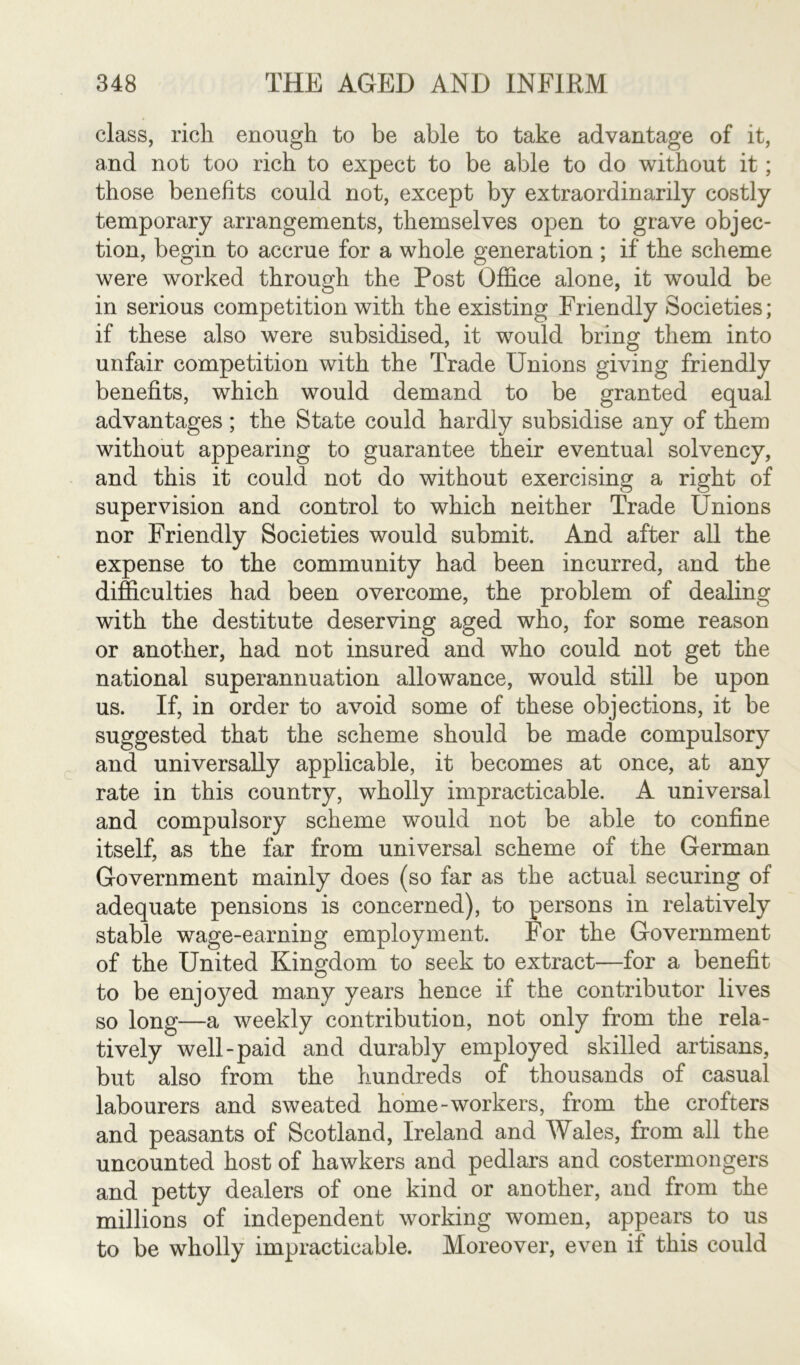 class, rich enough to be able to take advantage of it, and not too rich to expect to be able to do without it; those benefits could not, except by extraordinarily costly temporary arrangements, themselves open to grave objec- tion, begin to accrue for a whole generation ; if the scheme were worked through the Post Office alone, it would be in serious competition with the existing Friendly Societies; if these also were subsidised, it would bring them into unfair competition with the Trade Unions giving friendly benefits, which would demand to be granted equal advantages ; the State could hardly subsidise any of them without appearing to guarantee their eventual solvency, and this it could not do without exercising a right of supervision and control to which neither Trade Unions nor Friendly Societies would submit. And after all the expense to the community had been incurred, and the difficulties had been overcome, the problem of dealing with the destitute deserving aged who, for some reason or another, had not insured and who could not get the national superannuation allowance, would still be upon us. If, in order to avoid some of these objections, it be suggested that the scheme should be made compulsory and universally applicable, it becomes at once, at any rate in this country, wholly impracticable. A universal and compulsory scheme would not be able to confine itself, as the far from universal scheme of the German Government mainly does (so far as the actual securing of adequate pensions is concerned), to persons in relatively stable wage-earning employment. For the Government of the United Kingdom to seek to extract—for a benefit to be enjoyed many years hence if the contributor lives so long—a weekly contribution, not only from the rela- tively well-paid and durably employed skilled artisans, but also from the hundreds of thousands of casual labourers and sweated home-workers, from the crofters and peasants of Scotland, Ireland and Wales, from all the uncounted host of hawkers and pedlars and costermongers and petty dealers of one kind or another, and from the millions of independent working women, appears to us to be wholly impracticable. Moreover, even if this could