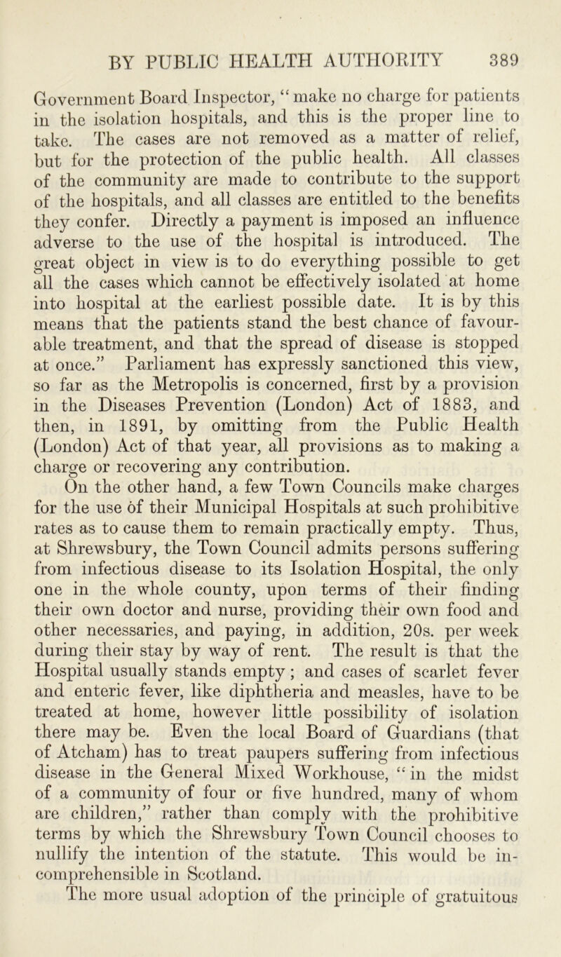 Government Board Inspector, “ make no charge for patients in the isolation hospitals, and this is the proper line to take. The cases are not removed as a matter of relief, but for the protection of the public health. All classes of the community are made to contribute to the support of the hospitals, and all classes are entitled to the benefits they confer. Directly a payment is imposed an influence adverse to the use of the hospital is introduced. The great object in view is to do everything possible to get all the cases which cannot be effectively isolated at home into hospital at the earliest possible date. It is by this means that the patients stand the best chance of favour- able treatment, and that the spread of disease is stopped at once/’ Parliament has expressly sanctioned this view, so far as the Metropolis is concerned, first by a provision in the Diseases Prevention (London) Act of 1883, and then, in 1891, by omitting from the Public Health (London) Act of that year, all provisions as to making a charge or recovering any contribution. On the other hand, a few Town Councils make charges for the use of their Municipal Hospitals at such prohibitive rates as to cause them to remain practically empty. Thus, at Shrewsbury, the Town Council admits persons suffering from infectious disease to its Isolation Hospital, the only one in the whole county, upon terms of their finding their own doctor and nurse, providing their own food and other necessaries, and paying, in addition, 20s. per week during their stay by way of rent. The result is that the Hospital usually stands empty; and cases of scarlet fever and enteric fever, like diphtheria and measles, have to be treated at home, however little possibility of isolation there may be. Even the local Board of Guardians (that of Ateham) has to treat paupers suffering from infectious disease in the General Mixed Workhouse, “in the midst of a community of four or five hundred, many of whom are children,” rather than comply with the prohibitive terms by which the Shrewsbury Town Council chooses to nullify the intention of the statute. This would be in- comprehensible in Scotland. The more usual adoption of the principle of gratuitous