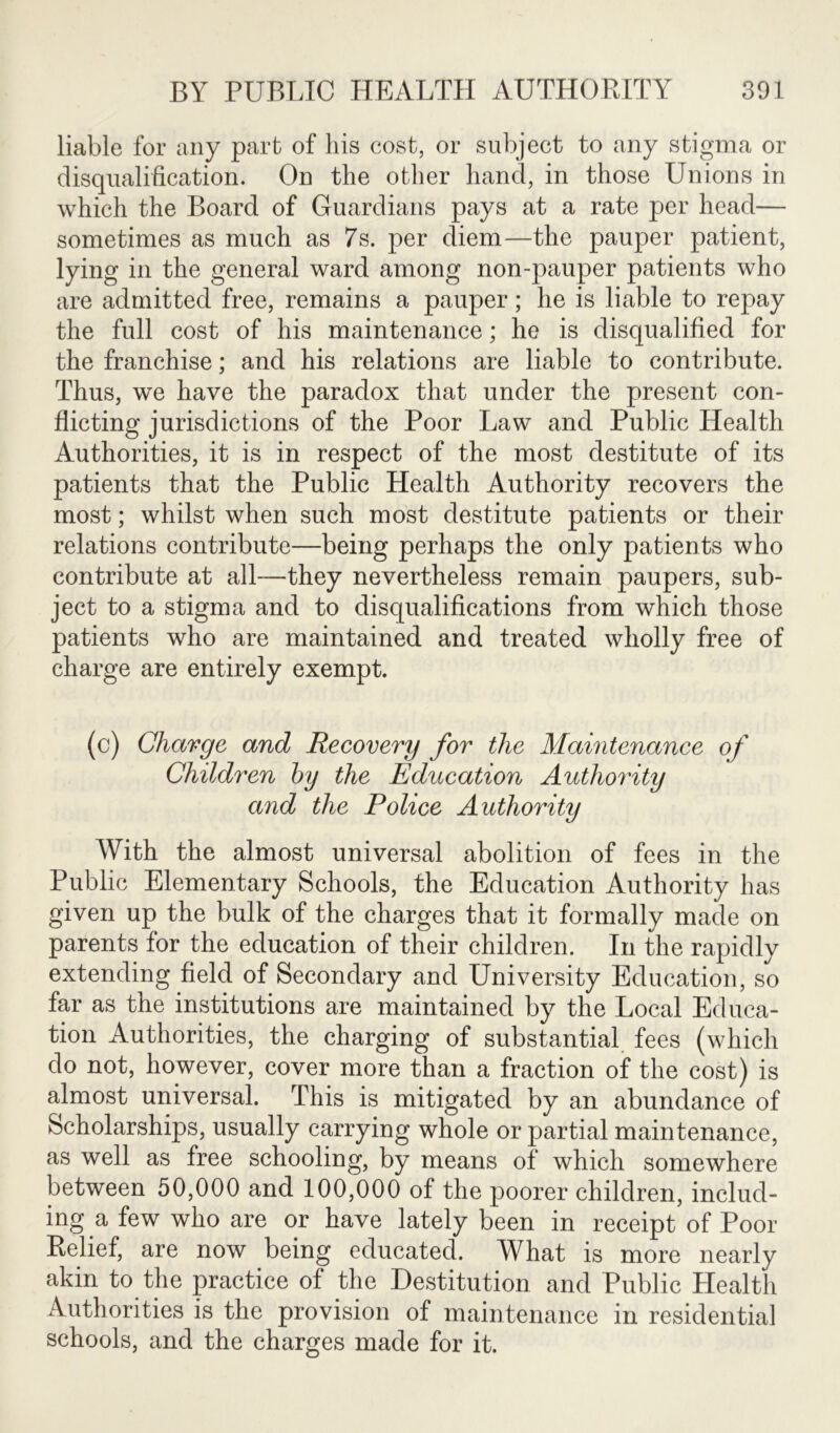 liable for any part of his cost, or subject to any stigma or disqualification. On the other hand, in those Unions in which the Board of Guardians pays at a rate per head— sometimes as much as 7s. per diem—the pauper patient, lying in the general ward among non-pauper patients who are admitted free, remains a pauper; he is liable to repay the full cost of his maintenance; he is disqualified for the franchise; and his relations are liable to contribute. Thus, we have the paradox that under the present con- flicting jurisdictions of the Poor Law and Public Health Authorities, it is in respect of the most destitute of its patients that the Public Health Authority recovers the most; whilst when such most destitute patients or their relations contribute—being perhaps the only patients who contribute at all—they nevertheless remain paupers, sub- ject to a stigma and to disqualifications from which those patients who are maintained and treated wholly free of charge are entirely exempt. (c) Charge and Recovery for the Maintenance of Children by the Education Authority and the Police Authority With the almost universal abolition of fees in the Public Elementary Schools, the Education Authority has given up the bulk of the charges that it formally made on parents for the education of their children. In the rapidly extending field of Secondary and University Education, so far as the institutions are maintained by the Local Educa- tion Authorities, the charging of substantial fees (which do not, however, cover more than a fraction of the cost) is almost universal. This is mitigated by an abundance of Scholarships, usually carrying whole or partial maintenance, as well as free schooling, by means of which somewhere between 50,000 and 100,000 of the poorer children, includ- ing a few who are or have lately been in receipt of Poor Relief, are now being educated. What is more nearly akin to the practice of the Destitution and Public Health Authorities is the provision of maintenance in residential schools, and the charges made for it.