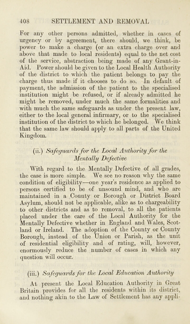 For any other persons admitted, whether in cases of urgency or by agreement, there should, we think, be power to make a charge (or an extra charge over and above that made to local residents) equal to the net cost of the service, abstraction being made of any Grant-in- Aid. Power should be given to the Local Health Authority of the district to which the patient belongs to pay the charge thus made if it chooses to do so. In default of payment, the admission of the patient to the specialised institution might be refused, or if already admitted he might be removed, under much the same formalities and with much the same safeguards as under the present law, either to the local general infirmary, or to the specialised institution of the district to which he belonged. We think that the same law should apply to all parts of the United Kingdom. (ii.) Safeguards for the Local Authority for the Mentally Defective With regard to the Mentally Defective of all grades, the case is more simple. We see no reason why the same condition of eligibility—one year’s residence as applied to persons certified to be of unsound mind, and who are maintained in a County or Borough or District Board Asylum, should not be applicable, alike as to chargeability to other districts and as to removal, to all the patients placed under the care of the Local Authority for the Mentally Defective whether in England and Wales, Scot- land or Ireland. The adoption of the County or County Borough, instead of the Union or Parish, as the unit of residential eligibility and of rating, will, however, enormously reduce the number of cases in which any question will occur. (iii.) Safeguards for the Local Education Authority At present the Local Education Authority in Great Britain provides for all the residents within its district, and nothing akin to the Law of Settlement has any appli-