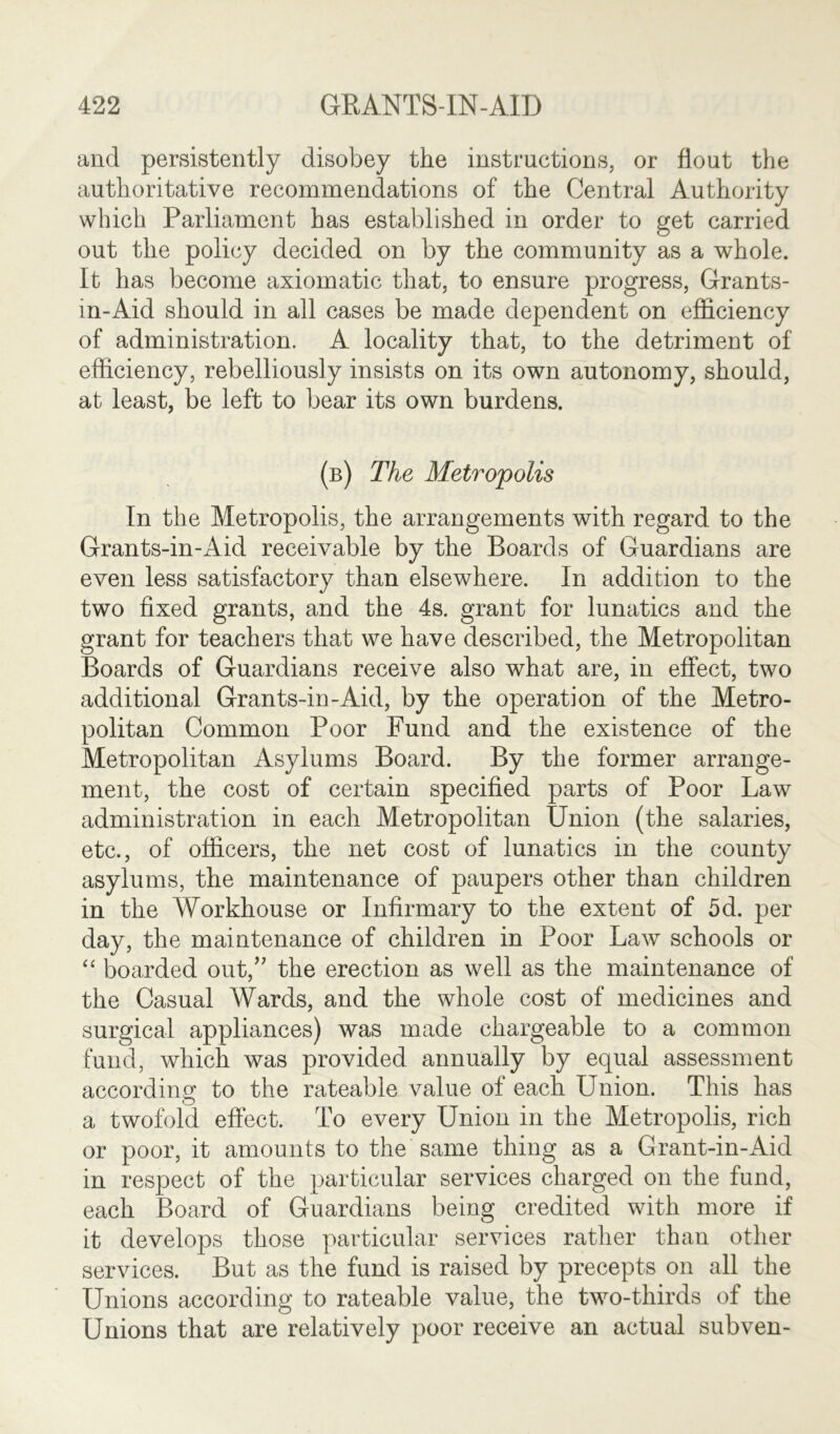 and persistently disobey the instructions, or flout the authoritative recommendations of the Central Authority which Parliament has established in order to get carried out the policy decided on by the community as a whole. It has become axiomatic that, to ensure progress, Grants- m-Aid should in all cases be made dependent on efficiency of administration. A locality that, to the detriment of efficiency, rebelliously insists on its own autonomy, should, at least, be left to bear its own burdens. (b) The Metropolis In the Metropolis, the arrangements with regard to the Grants-in-Aid receivable by the Boards of Guardians are even less satisfactory than elsewhere. In addition to the two fixed grants, and the 4s. grant for lunatics and the grant for teachers that we have described, the Metropolitan Boards of Guardians receive also what are, in effect, two additional Grants-in-Aid, by the operation of the Metro- politan Common Poor Fund and the existence of the Metropolitan Asylums Board. By the former arrange- ment, the cost of certain specified parts of Poor Law administration in each Metropolitan Union (the salaries, etc., of officers, the net cost of lunatics in the county asylums, the maintenance of paupers other than children in the Workhouse or Infirmary to the extent of 5d. per day, the maintenance of children in Poor Law schools or “ boarded out,” the erection as well as the maintenance of the Casual Wards, and the whole cost of medicines and surgical appliances) was made chargeable to a common fund, which was provided annually by equal assessment according to the rateable value of each Union. This has a twofold effect. To every Union in the Metropolis, rich or poor, it amounts to the same thing as a Grant-in-Aid in respect of the particular services charged on the fund, each Board of Guardians being credited with more if it develops those particular services rather than other services. But as the fund is raised by precepts on all the Unions according to rateable value, the two-thirds of the Unions that are relatively poor receive an actual subven-