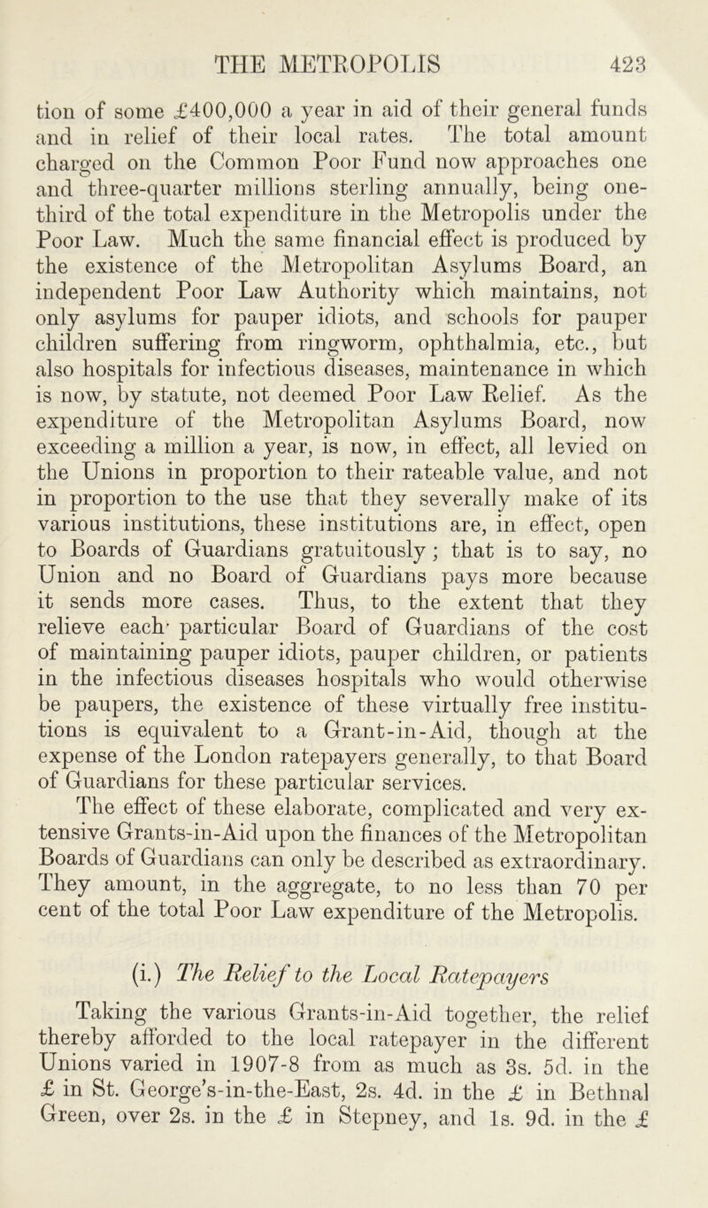 tion of some £400,000 a year in aid of their general funds and in relief of their local rates. The total amount charged on the Common Poor Fund now approaches one and three-quarter millions sterling annually, being one- third of the total expenditure in the Metropolis under the Poor Law. Much the same financial effect is produced by the existence of the Metropolitan Asylums Board, an independent Poor Law Authority which maintains, not only asylums for pauper idiots, and schools for pauper children suffering from ringworm, ophthalmia, etc., but also hospitals for infectious diseases, maintenance in which is now, by statute, not deemed Poor Law Relief. As the expenditure of the Metropolitan Asylums Board, now exceeding a million a year, is now, in effect, all levied on the Unions in proportion to their rateable value, and not in proportion to the use that they severally make of its various institutions, these institutions are, in effect, open to Boards of Guardians gratuitously; that is to say, no Union and no Board of Guardians pays more because it sends more cases. Thus, to the extent that they relieve each' particular Board of Guardians of the cost of maintaining pauper idiots, pauper children, or patients in the infectious diseases hospitals who would otherwise be paupers, the existence of these virtually free institu- tions is equivalent to a Grant-in-Aid, though at the expense of the London ratepayers generally, to that Board of Guardians for these particular services. The effect of these elaborate, complicated and very ex- tensive Grants-in-Aid upon the finances of the Metropolitan Boards of Guardians can only be described as extraordinary. They amount, in the aggregate, to no less than 70 per cent of the total Poor Law expenditure of the Metropolis. (i.) The Relief to the Local Ratepayers Taking the various Grants-in-Aid together, the relief thereby afforded to the local ratepayer in the different Unions varied in 1907-8 from as much as 3s. 5d. in the £ in St. George’s-in-the-East, 2s. 4d. in the £ in Bethnal Green, over 2s. in the £ in Stepney, and Is. 9d. in the £