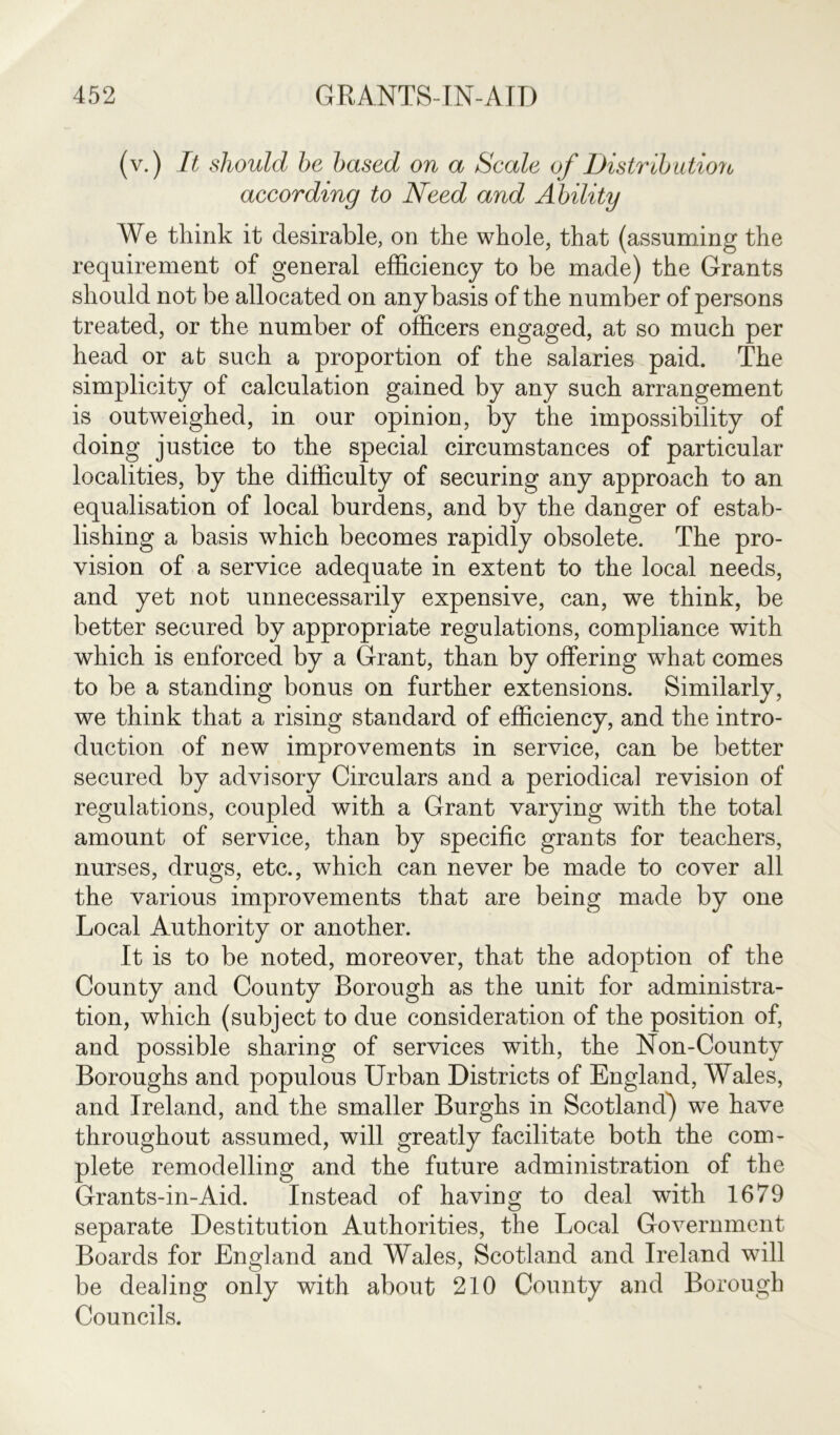 (v.) It should be based on a Scale of Distribution according to Need and Ability We think it desirable, on the whole, that (assuming the requirement of general efficiency to be made) the Grants should not be allocated on any basis of the number of persons treated, or the number of officers engaged, at so much per head or at such a proportion of the salaries paid. The simplicity of calculation gained by any such arrangement is outweighed, in our opinion, by the impossibility of doing justice to the special circumstances of particular localities, by the difficulty of securing any approach to an equalisation of local burdens, and by the danger of estab- lishing a basis which becomes rapidly obsolete. The pro- vision of a service adequate in extent to the local needs, and yet not unnecessarily expensive, can, we think, be better secured by appropriate regulations, compliance with which is enforced by a Grant, than by offering what comes to be a standing bonus on further extensions. Similarly, we think that a rising standard of efficiency, and the intro- duction of new improvements in service, can be better secured by advisory Circulars and a periodical revision of regulations, coupled with a Grant varying with the total amount of service, than by specific grants for teachers, nurses, drugs, etc., which can never be made to cover all the various improvements that are being made by one Local Authority or another. It is to be noted, moreover, that the adoption of the County and County Borough as the unit for administra- tion, which (subject to due consideration of the position of, and possible sharing of services with, the Non-County Boroughs and populous Urban Districts of England, Wales, and Ireland, and the smaller Burghs in Scotland) we have throughout assumed, will greatly facilitate both the com- plete remodelling and the future administration of the Grants-in-Aid. Instead of having to deal with 1679 separate Destitution Authorities, the Local Government Boards for England and Wales, Scotland and Ireland will be dealing only with about 210 County and Borough Councils.