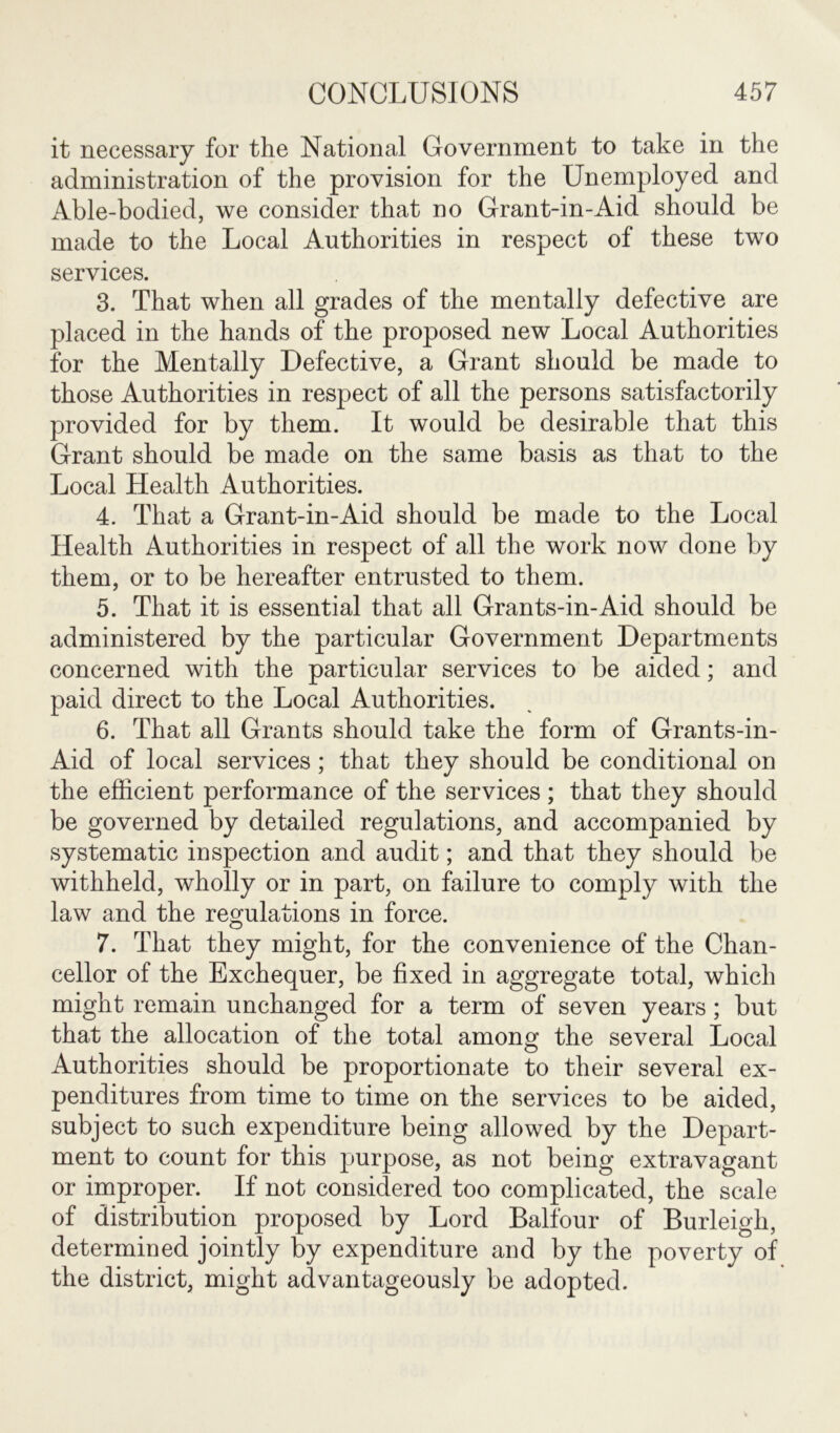 it necessary for the National Government to take in the administration of the provision for the Unemployed and Able-bodied, we consider that no Grant-in-Aid should be made to the Local Authorities in respect of these two services. 3. That when all grades of the mentally defective are placed in the hands of the proposed new Local Authorities for the Mentally Defective, a Grant should be made to those Authorities in respect of all the persons satisfactorily provided for by them. It would be desirable that this Grant should be made on the same basis as that to the Local Health Authorities. 4. That a Grant-in-Aid should be made to the Local Health Authorities in respect of all the work now done by them, or to be hereafter entrusted to them. 5. That it is essential that all Grants-in-Aid should be administered by the particular Government Departments concerned with the particular services to be aided; and paid direct to the Local Authorities. 6. That all Grants should take the form of Grants-in- Aid of local services ; that they should be conditional on the efficient performance of the services ; that they should be governed by detailed regulations, and accompanied by systematic inspection and audit; and that they should be withheld, wholly or in part, on failure to comply with the law and the regulations in force. 7. That they might, for the convenience of the Chan- cellor of the Exchequer, be fixed in aggregate total, which might remain unchanged for a term of seven years; but that the allocation of the total among the several Local Authorities should be proportionate to their several ex- penditures from time to time on the services to be aided, subject to such expenditure being allowed by the Depart- ment to count for this purpose, as not being extravagant or improper. If not considered too complicated, the scale of distribution proposed by Lord Balfour of Burleigh, determined jointly by expenditure and by the poverty of the district, might advantageously be adopted.