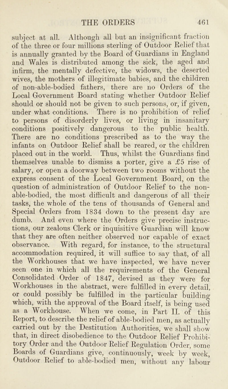 subject at all. Although all but an insignificant fraction of the three or four millions sterling of Outdoor Relief that is annually granted by the Board of Guardians in England and Wales is distributed among the sick, the aged and infirm, the mentally defective, the widows, the deserted wives, the mothers of illegitimate babies, and the children of non-able-bodied fathers, there are no Orders of the Local Government Board stating whether Outdoor Relief should or should not be given to such persons, or, if given, under what conditions. There is no prohibition of relief to persons of disorderly lives, or living in insanitary conditions positively dangerous to the public health. There are no conditions prescribed as to the way the infants on Outdoor Relief shall be reared, or the children placed out in the world. Thus, whilst the Guardians find themselves unable to dismiss a porter, give a £5 rise of salary, or open a doorway between two rooms without the express consent of the Local Government Board, on the question of administration of Outdoor Relief to the non- able-bodied, the most difficult and dangerous of all their tasks, the whole of the tens of thousands of General and Special Orders from 1834 down to the present day are dumb. And even where the Orders give precise instruc- tions, our zealous Clerk or inquisitive Guardian will know that they are often neither observed nor capable of exact observance. With regard, for instance, to the structural accommodation required, it will suffice to say that, of all the Workhouses that we have inspected, we have never seen one in which all the requirements of the General Consolidated Order of 1847, devised as they were for Workhouses in the abstract, were fulfilled in every detail, or could possibly be fulfilled in the particular building which, with the approval of the Board itself, is being used as a Workhouse. When we come, in Part II. of this Report, to describe the relief of able-bodied men, as actually carried out by the Destitution Authorities, we shall show that, in direct disobedience to the Outdoor Relief Prohibi- tory Order and the Outdoor Relief Regulation Order, some Boards of Guardians give, continuously, week by week, Outdoor Relief to able-bodied men, without any labour
