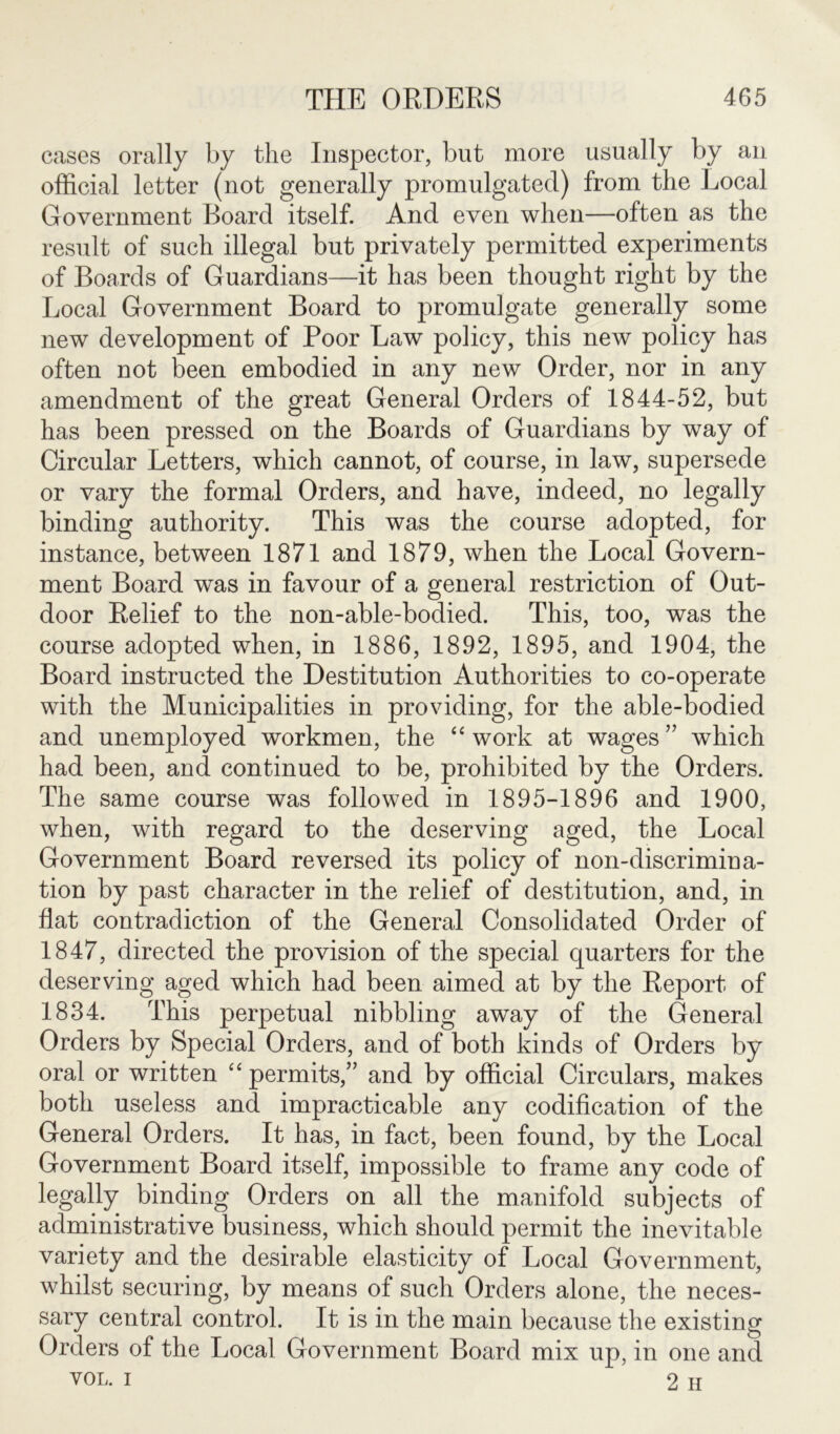 cases orally by the Inspector, but more usually by an official letter (not generally promulgated) from the Local Government Board itself. And even when—often as the result of such illegal but privately permitted experiments of Boards of Guardians—it has been thought right by the Local Government Board to promulgate generally some new development of Poor Law policy, this new policy has often not been embodied in any new Order, nor in any amendment of the great General Orders of 1844-52, but has been pressed on the Boards of Guardians by way of Circular Letters, which cannot, of course, in law, supersede or vary the formal Orders, and have, indeed, no legally binding authority. This was the course adopted, for instance, between 1871 and 1879, when the Local Govern- ment Board was in favour of a general restriction of Out- door Relief to the non-able-bodied. This, too, was the course adopted when, in 1886, 1892, 1895, and 1904, the Board instructed the Destitution Authorities to co-operate with the Municipalities in providing, for the able-bodied and unemployed workmen, the “work at wages” which had been, and continued to be, prohibited by the Orders. The same course was followed in 1895-1896 and 1900, when, with regard to the deserving aged, the Local Government Board reversed its policy of non-discrimina- tion by past character in the relief of destitution, and, in flat contradiction of the General Consolidated Order of 1847, directed the provision of the special quarters for the deserving aged which had been aimed at by the Report of 1834. This perpetual nibbling away of the General Orders by Special Orders, and of both kinds of Orders by oral or written “permits,” and by official Circulars, makes both useless and impracticable any codification of the General Orders. It has, in fact, been found, by the Local Government Board itself, impossible to frame any code of legally binding Orders on all the manifold subjects of administrative business, which should permit the inevitable variety and the desirable elasticity of Local Government, whilst securing, by means of such Orders alone, the neces- sary central control. It is in the main because the existing Orders of the Local Government Board mix up, in one and vol. i 2 H