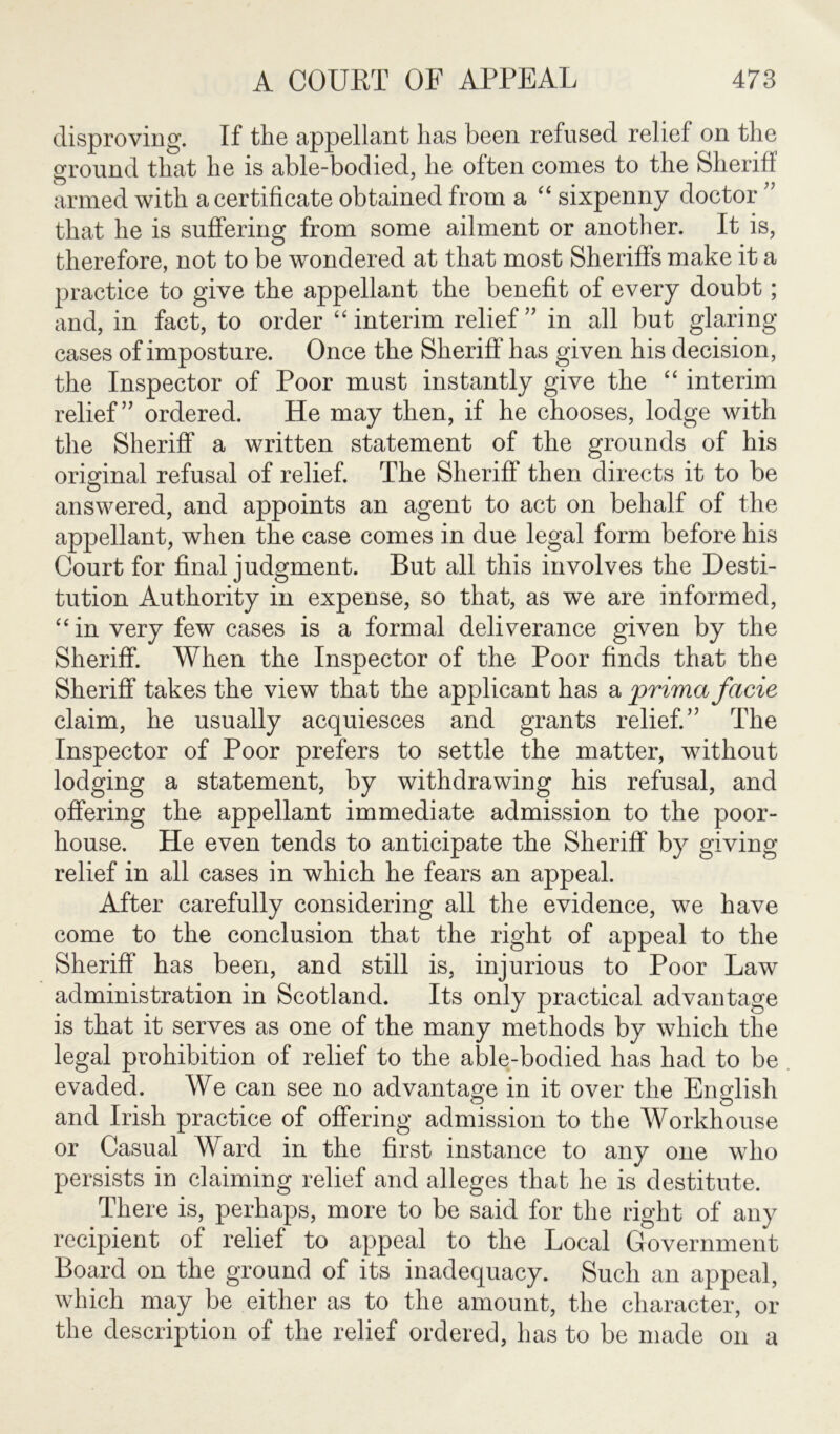 disproving. If the appellant has been refused relief on the ground that he is able-bodied, he often comes to the Slierifl armed with a certificate obtained from a “ sixpenny doctor ” that he is suffering from some ailment or another. It is, therefore, not to be wondered at that most Sheriffs make it a practice to give the appellant the benefit of every doubt; and, in fact, to order “interim relief” in all but glaring- cases of imposture. Once the Sheriff has given his decision, the Inspector of Poor must instantly give the “ interim relief” ordered. He may then, if he chooses, lodge with the Sheriff a written statement of the grounds of his original refusal of relief. The Sheriff then directs it to be answered, and appoints an agent to act on behalf of the appellant, when the case comes in due legal form before his Court for final judgment. But all this involves the Desti- tution Authority in expense, so that, as we are informed, “in very few cases is a formal deliverance given by the Sheriff. When the Inspector of the Poor finds that the Sheriff takes the view that the applicant has a prima facie claim, he usually acquiesces and grants relief.” The Inspector of Poor prefers to settle the matter, without lodging a statement, by withdrawing his refusal, and offering the appellant immediate admission to the poor- house. He even tends to anticipate the Sheriff by giving- relief in all cases in which he fears an appeal. After carefully considering all the evidence, we have come to the conclusion that the right of appeal to the Sheriff has been, and still is, injurious to Poor Law administration in Scotland. Its only practical advantage is that it serves as one of the many methods by which the legal prohibition of relief to the able-bodied has had to be evaded. We can see no advantage in it over the English and Irish practice of offering admission to the Workhouse or Casual Ward in the first instance to any one who persists in claiming relief and alleges that he is destitute. There is, perhaps, more to be said for the right of any recipient of relief to appeal to the Local Government Board on the ground of its inadequacy. Such an appeal, which may be either as to the amount, the character, or the description of the relief ordered, has to be made on a