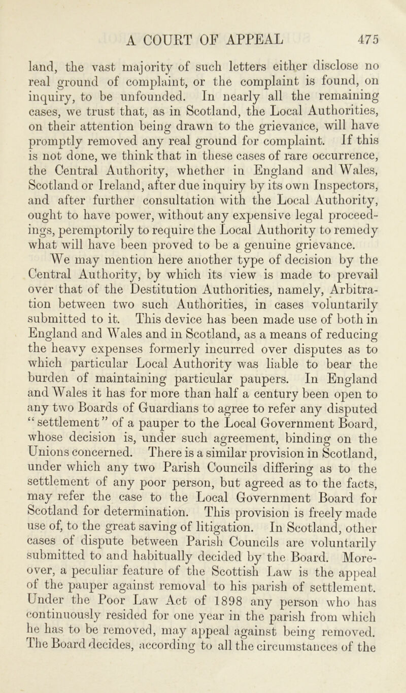 land, the vast majority of sncli letters either disclose no real ground of complaint, or the complaint is found, on inquiry, to be unfounded. In nearly all the remaining cases, we trust that, as in Scotland, the Local Authorities, on their attention being drawn to the grievance, will have promptly removed any real ground for complaint. If this is not done, we think that in these cases of rare occurrence, the Central Authority, whether in England and Wales, Scotland or Ireland, after due inquiry by its own Inspectors, and after further consultation with the Local Authority, ought to have power, without any expensive legal proceed- ings, peremptorily to require the Local Authority to remedy what will have been proved to be a genuine grievance. We may mention here another type of decision by the Central Authority, by which its view is made to prevail over that of the Destitution Authorities, namely, Arbitra- tion between two such Authorities, in cases voluntarily submitted to it. This device has been made use of both in England and Wales and in Scotland, as a means of reducing the heavy expenses formerly incurred over disputes as to which particular Local Authority was liable to bear the burden of maintaining particular paupers. In England and Wales it has for more than half a century been open to any two Boards of Guardians to agree to refer any disputed “ settlement ” of a pauper to the Local Government Board, whose decision is, under such agreement, binding on the Unions concerned. There is a similar provision in Scotland, under which any two Parish Councils differing as to the settlement of any poor person, but agreed as to the facts, may refer the case to the Local Government Board for Scotland for determination. This provision is freely made use of, to the great saving of litigation. In Scotland, other cases of dispute between Parish Councils are voluntarily submitted to and habitually decided by the Board. More- over, a peculiar feature of the Scottish Law is the appeal of the pauper against removal to his parish of settlement. Under the Poor Law Act of 1898 any person who has continuously resided for one year in the parish from which he has to be removed, may appeal against being removed. The Board decides, according to all the circumstances of the