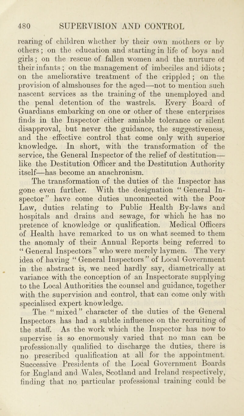 rearing of children whether by their own mothers or by others; on the education and starting in life of boys and girls; on the rescue of fallen women and the nurture of their infants ; on the management of imbeciles and idiots ; on the ameliorative treatment of the crippled ; on the provision of almshouses for the aged—not to mention such nascent services as the training of the unemployed and the penal detention of the wastrels. Every Board of Guardians embarking on one or other of these enterprises finds in the Inspector either amiable tolerance or silent disapproval, but never the guidance, the suggestiveness, and the effective control that come only with superior knowledge. In short, with the transformation of the service, the General Inspector of the relief of destitution— like the Destitution Officer and the Destitution Authority itself—has become an anachronism. The transformation of the duties of the Inspector has gone even further. With the designation “ General In- spector ” have come duties unconnected with the Poor Law, duties relating to Public Health By-laws and hospitals and drains and sewage, for which he has no pretence of knowledge or qualification. Medical Officers of Health have remarked to us on what seemed to them the anomaly of their Annual Reports being referred to “ General Inspectors ” who were merely laymen. The very idea of having “ General Inspectors ” of Local Government in the abstract is, we need hardly say, diametrically at variance with the conception of an Insj3ectorate supplying to the Local Authorities the counsel and guidance, together with the supervision and control, that can come only with specialised expert knowledge. The “ mixed ” character of the duties of the General Inspectors has had a subtle influence on the recruiting of the staff. As the work which the Inspector has now to supervise is so enormously varied that no man can be professionally qualified to discharge the duties, there is no prescribed qualification at all for the appointment. Successive Presidents of the Local Government Boards for England and Wales, Scotland and Ireland respectively, finding that no particular professional training could be