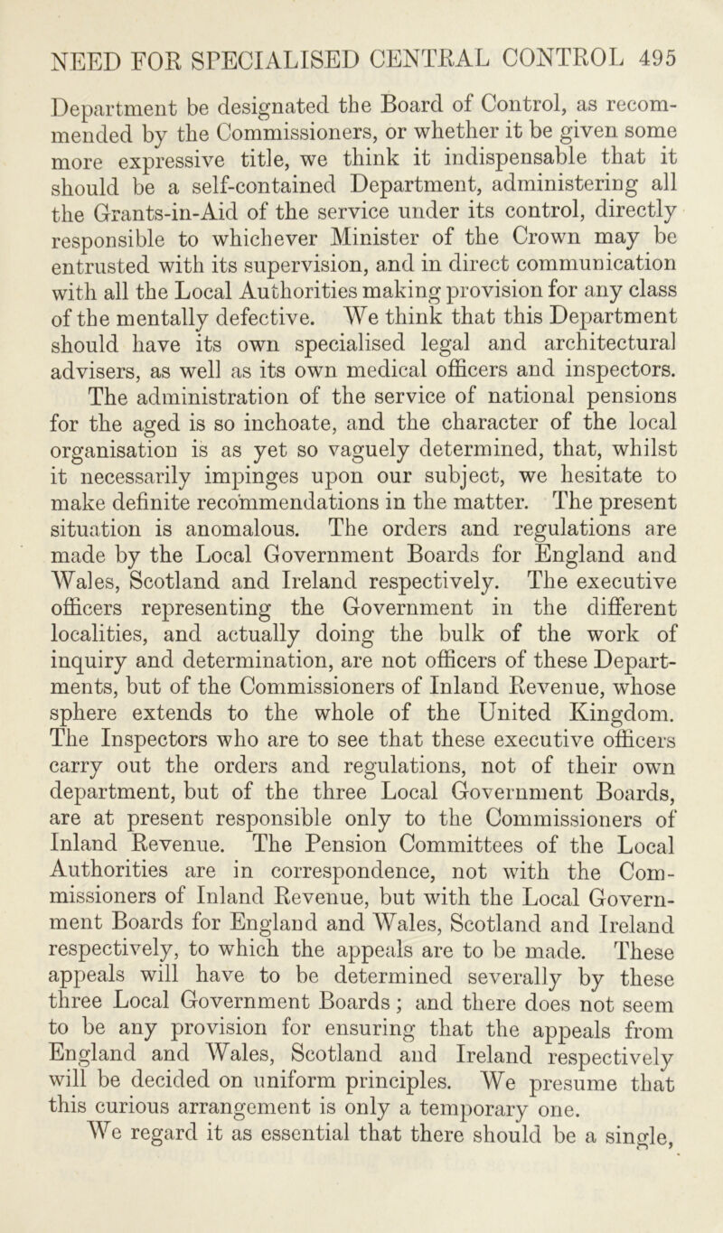 Department be designated the Board of Control, as recom- mended by the Commissioners, or whether it be given some more expressive title, we think it indispensable that it should be a self-contained Department, administering all the Grants-in-Aid of the service under its control, directly responsible to whichever Minister of the Crown may be entrusted with its supervision, and in direct communication with all the Local Authorities making provision for any class of the mentally defective. We think that this Department should have its own specialised legal and architectural advisers, as well as its own medical officers and inspectors. The administration of the service of national pensions for the aged is so inchoate, and the character of the local organisation is as yet so vaguely determined, that, whilst it necessarily impinges upon our subject, we hesitate to make definite recommendations in the matter. The present situation is anomalous. The orders and regulations are made by the Local Government Boards for England and Wales, Scotland and Ireland respectively. The executive officers representing the Government in the different localities, and actually doing the bulk of the work of inquiry and determination, are not officers of these Depart- ments, but of the Commissioners of Inland Revenue, whose sphere extends to the whole of the United Kingdom. The Inspectors who are to see that these executive officers carry out the orders and regulations, not of their own department, but of the three Local Government Boards, are at present responsible only to the Commissioners of Inland Revenue. The Pension Committees of the Local Authorities are in correspondence, not with the Com- missioners of Inland Revenue, but with the Local Govern- ment Boards for England and Wales, Scotland and Ireland respectively, to which the appeals are to be made. These appeals will have to be determined severally by these three Local Government Boards; and there does not seem to be any provision for ensuring that the appeals from England and Wales, Scotland and Ireland respectively will be decided on uniform principles. We presume that this curious arrangement is only a temporary one. We regard it as essential that there should be a single,