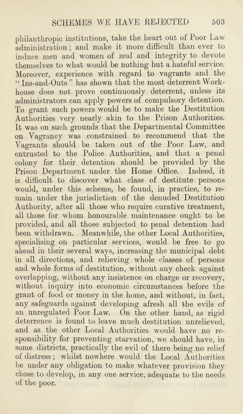 philanthropic institutions, take the heart out of Poor Law administration; and make it more difficult than ever to induce men and women of zeal and integrity to devote themselves to what would be nothing but a hateful service. Moreover, experience with regard to vagrants and the “ Ins-and-Outs” has shown that the most deterrent Work- house does not prove continuously deterrent, unless its administrators can apply powers of compulsory detention. To grant such powers would be to make the Destitution Authorities very nearly akin to the Prison Authorities. It was on such grounds that the Departmental Committee on Vagrancy was constrained to recommend that the Vagrants should be taken out of the Poor Law, and entrusted to the Police Authorities, and that a penal colony for their detention should be provided by the Prison Department under the Home Office. Indeed, it is difficult to discover what class of destitute persons would, under this scheme, be found, in practice, to re- main under the jurisdiction of the denuded Destitution Authority, after all those who require curative treatment, all those for whom honourable maintenance ought to be provided, and all those subjected to penal detention had been withdrawn. Meanwhile, the other Local Authorities, specialising on particular services, would be free to go ahead in their several ways, increasing the municipal debt in all directions, and relieving whole classes of persons and whole forms of destitution, without any check against overlapping, without any insistence on charge or recovery, without inquiry into economic circumstances before the grant of food or money in the home, and without, in fact, any safeguards against developing afresh all the evils of an unregulated Poor Law. On the other hand, as rigid deterrence is found to leave much destitution unrelieved, and as the other Local Authorities would have no re- sponsibility for preventing starvation, we should have, in some districts, practically the evil of there being no relief of distress; whilst nowhere would the Local Authorities be under any obligation to make whatever provision they chose to develop, in any one service, adequate to the needs of the poor.