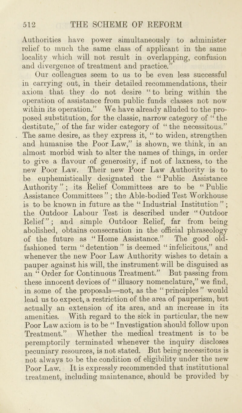 Authorities have power simultaneously to administer relief to much the same class of applicant in the same locality which will not result in overlapping, confusion and divergence of treatment and practice.” Our colleagues seem to us to be even less successful in carrying out, in their detailed recommendations, their axiom that they do not desire “ to bring within the operation of assistance from public funds classes not now within its operation.” We have already alluded to the pro- posed substitution, for the classic, narrow category of “ the destitute,” of the far wider category of “ the necessitous.” The same desire, as they express it, “ to widen, strengthen and humanise the Poor Law,” is shown, we think, in an almost morbid wish to alter the names of things, in order to give a flavour of generosity, if not of laxness, to the new Poor Law. Their new Poor Law Authority is to be euphemistically designated the “ Public Assistance Authority”; its Relief Committees are to be “Public Assistance Committees ” ; the Able-bodied Test Workhouse is to be known in future as the “ Industrial Institution ” ; the Outdoor Labour Test is described under “ Outdoor Relief”; and simple Outdoor Relief, far from being abolished, obtains consecration in the official phraseology of the future as “Home Assistance.” The good old- fashioned term “ detention ” is deemed “ infelicitous,” and whenever the new Poor Law Authority wishes to detain a pauper against his will, the instrument will be disguised as an “ Order for Continuous Treatment.” But passing from these innocent devices of “ illusory nomenclature,” we find, in some of the proposals—not, as the “principles” would lead us to expect, a restriction of the area of pauperism, but actually an extension of its area, and an increase in its amenities. With regard to the sick in particular, the new Poor Law axiom is to be “ Investigation should follow upon Treatment.” Whether the medical treatment is to be peremptorily terminated whenever the inquiry discloses pecuniary resources, is not stated. But being necessitous is not always to be the condition of eligibility under the new Poor Law. It is expressly recommended that institutional treatment, including maintenance, should be provided by