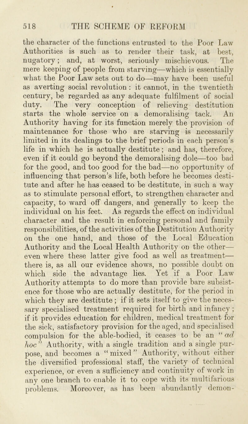 the character of the functions entrusted to the Poor Law Authorities is such as to render their task, at best, nugatory; and, at worst, seriously mischievous. The mere keeping of people from starving—which is essentially what the Poor Law sets out to do—may have been useful as averting social revolution : it cannot, in the twentieth century, be regarded as any adequate fulfilment of social duty. The very conception of relieving destitution starts the whole service on a demoralising tack. An Authority having for its function merely the provision of maintenance for those who are starving is necessarily limited in its dealings to the brief periods in each person’s life in which he is actually destitute; and has, therefore, even if it could go beyond the demoralising dole—too bad for the good, and too good for the bad—no opportunity of influencing that person’s life, both before he becomes desti- tute and after he has ceased to be destitute, in such a way as to stimulate personal effort, to strengthen character and capacity, to ward off dangers, and generally to keep the individual on his feet. As regards the effect on individual character and the result in enforcing personal and family responsibilities, of the activities of the Destitution Authority on the one hand, and those of the Local Education Authority and the Local Health Authority on the other— even where these latter give food as well as treatment— there is, as all our evidence shows, no possible doubt on which side the advantage lies. Yet if a Poor Law Authority attempts to do more than provide bare subsist- ence for those who are actually destitute, for the period in which they are destitute ; if it sets itself to give the neces- sary specialised treatment required for birth and infancy ; if it provides education for children, medical treatment for the sick, satisfactory provision for the aged, and specialised compulsion for the able-bodied, it ceases to be an “ ad hoc ” Authority, with a single tradition and a single pur- pose, and becomes a “ mixed ” Authority, without either the diversified professional staff, the variety of technical experience, or even a sufficiency and continuity of work in any one branch to enable it to cope with its multifarious problems. Moreover, as has been abundantly demon-