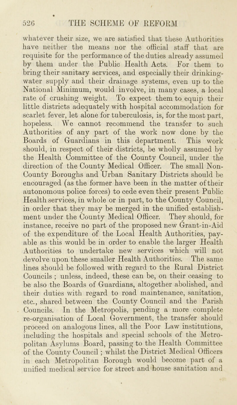 whatever their size, we are satisfied that these Authorities have neither the means nor the official staff' that are requisite for the performance of the duties already assumed by them under the Public Health Acts. For them to bring their sanitary services, and especially their drinking- water supply and their drainage systems, even up to the National Minimum, would involve, in many cases, a local rate of crushing weight. To expect them to equip their little districts adequately with hospital accommodation for scarlet fever, let alone for tuberculosis, is, for the most part, hopeless. We cannot recommend the transfer to such Authorities of any part of the work now done by the Boards of Guardians in this department. This work should, in respect of their districts, be wholly assumed by the Health Committee of the County Council, under the direction of the County Medical Officer. The small Non- County Boroughs and Urban Sanitary Districts should be encouraged (as the former have been in the matter of their autonomous police forces) to cede even their present Public Health services, in whole or in part, to the County Council, in order that they may be merged in the unified establish- ment under the County Medical Officer. They should, for instance, receive no part of the proposed new Grant-in-Aid of the expenditure of the Local Plealth Authorities, pay- able as this would be in order to enable the larger Health Authorities to undertake new services which will not devolve upon these smaller Health Authorities. The same lines should be followed with regard to the Rural District Councils ; unless, indeed, these can be, on their ceasing to be also the Boards of Guardians, altogether abolished, and their duties with regard to road maintenance, sanitation, etc., shared between the County Council and the Parish Councils. In the Metropolis, pending a more complete re-organisation of Local Government, the transfer should proceed on analogous lines, all the Poor Law institutions, including the hospitals and special schools of the Metro- politan Asylums Board, passing to the Health Committee of the County Council ; whilst the District Medical Officers in each Metropolitan Borough would become part of a unified medical service for street and house sanitation and