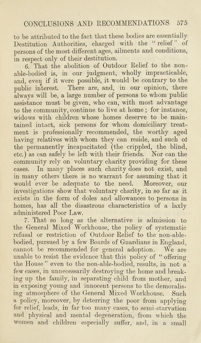 to be attributed to the fact that these bodies are essentially Destitution Authorities, charged with the “ relief ” of persons of the most different ages, ailments and conditions, in respect only of their destitution. 6. That the abolition of Outdoor Relief to the non- able-bodied is, in our judgment, wholly impracticable, and, even if it were possible, it would be contrary to the public interest. There are, and, in our opinion, there always will be, a large number of persons to whom public assistance must be given, who can, with most advantage to the community, continue to live at home ; for instance, widows with children whose homes deserve to be main- tained intact, sick persons for whom domiciliary treat- ment is professionally recommended, the worthy aged having relatives with whom they can reside, and such ol the permanently incapacitated (the crippled, the blind, etc.) as can safely be left with their friends. Nor can the community rely on voluntary charity providing for these cases. In many places such charity does not exist, and in many others there is no warrant for assuming that it would ever be adequate to the need. Moreover, our investigations show that voluntary charity, in so far as it exists in the form of doles and allowances to persons in homes, has all the disastrous characteristics of a laxly administered Poor Law. 7. That so long as the alternative is admission to the Genera] Mixed Workhouse, the policy of systematic refusal or restriction of Outdoor Relief to the non-able- bodied, pursued by a few Boards of Guardians in England, cannot be recommended for general adoption. We are unable to resist the evidence that this policy of “ offering the Plouse ” even to the non-able-bodied, results, in not a few cases, in unnecessarily destroying the home and break- ing up the family, in separating child from mother, and in exposing young and innocent persons to the demoralis- ing atmosphere of the General Mixed Workhouse. Such a policy, moreover, by deterring the poor from applying for relief, leads, in far too many cases, to semi-starvation and physical and mental degeneration, from which the women and children especially suffer, and, in a small