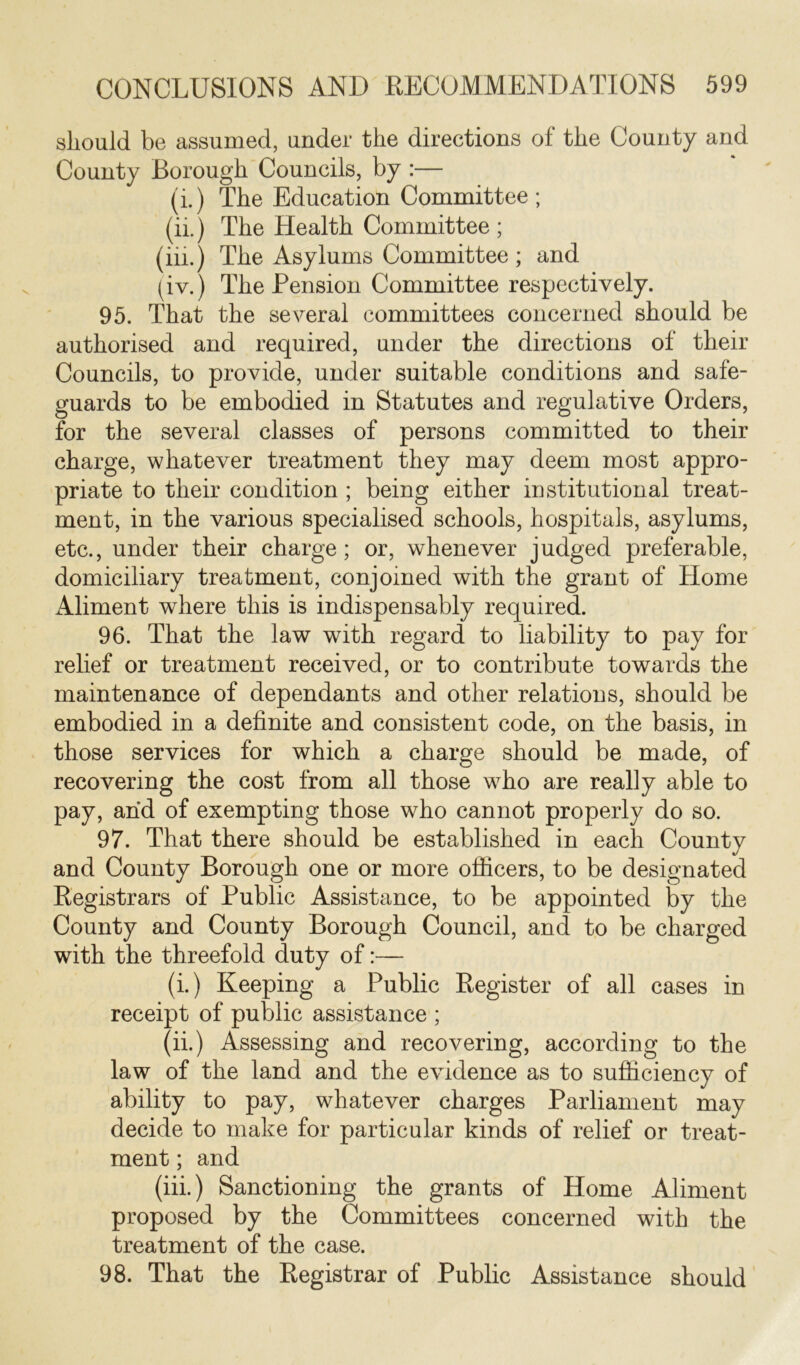 should be assumed, under the directions of the County and County Borough Councils, by :— (i.) The Education Committee ; (ii.) The Health Committee ; (iii.) The Asylums Committee ; and (iv.) The Pension Committee respectively. 95. That the several committees concerned should be authorised and required, under the directions of their Councils, to provide, under suitable conditions and safe- guards to be embodied in Statutes and regulative Orders, for the several classes of persons committed to their charge, whatever treatment they may deem most appro- priate to their condition ; being either institutional treat- ment, in the various specialised schools, hospitals, asylums, etc., under their charge; or, whenever judged preferable, domiciliary treatment, conjoined with the grant of Home Aliment where this is indispensably required. 96. That the law with regard to liability to pay for relief or treatment received, or to contribute towards the maintenance of dependants and other relations, should be embodied in a definite and consistent code, on the basis, in those services for which a charge should be made, of recovering the cost from all those who are really able to pay, and of exempting those who cannot properly do so. 97. That there should be established in each County and County Borough one or more officers, to be designated Registrars of Public Assistance, to be appointed by the County and County Borough Council, and to be charged with the threefold duty of:— (i.) Keeping a Public Register of all cases in receipt of public assistance ; (ii.) Assessing and recovering, according to the law of the land and the evidence as to sufficiency of ability to pay, whatever charges Parliament may decide to make for particular kinds of relief or treat- ment ; and (iii.) Sanctioning the grants of Home Aliment proposed by the Committees concerned with the treatment of the case. 98. That the Registrar of Public Assistance should