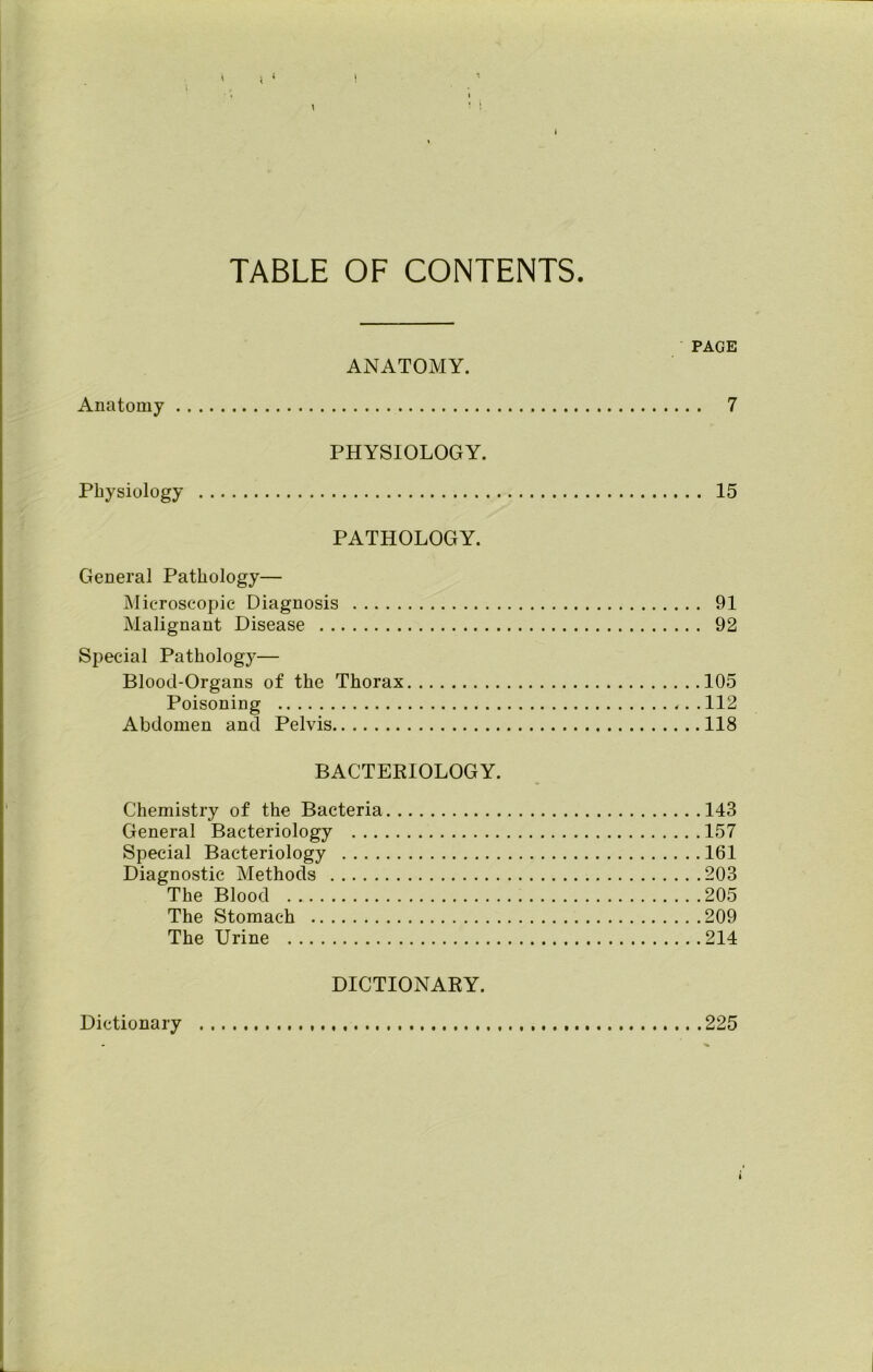 TABLE OF CONTENTS PAGE ANATOMY. Anatomy 7 PHYSIOLOGY. Physiology 15 PATHOLOGY. General Pathology— Microscopic Diagnosis 91 Malignant Disease 92 Special Pathology— Blood-Organs of the Thorax 105 Poisoning 112 Abdomen and Pelvis 118 BACTERIOLOGY. Chemistry of the Bacteria 143 General Bacteriology 157 Special Bacteriology 161 Diagnostic Methods 203 The Blood 205 The Stomach 209 The Urine 214 DICTIONARY. Dictionary 225