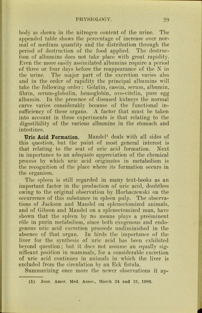 body as shown in tlio nitrogen content of the urine. The appended table shows the percentage of increase over nor- mal of medium quantity and the distribution through the period of destruction of the food applied. The destruc- tion of albumins does not take place with great rapidity. Even the more easily assimilated albumins require a period of three or four days before the reappearance of the N in the urine. The major part of the excretion varies also and in the order of rapidity the principal albumins will take the following order: Gelatin, casein, serum, albumin, fibrin, serum-globulin, hemoglobin, ovo-vitelin, pure egg albumin. In the presence of diseased kidneys the normal curve varies considerably because of the functional in- sufficiency of these organs. A factor that must be taken into account in these experiments is that relating to the digestibility of the various albumins in the stomach and intestines. TJric Acid Formation. Mandel1 deals with all sides of this question, but the point of most general interest is that relating to the seat of uric acid formation. Next in importance to an adequate appreciation of the chemical process by which uric acid originates in metabolism is the recognition of the place where its formation occurs in the organism. The spleen is still regarded in many text-books as an important factor in the production of uric acid, doubtless owing to the original observation by Horbaczewski on the occurrence of this substance in spleen pulp. The observa- tions of Jackson and Mandel on splenectomized animals, and of Gibson and Mandel on a splenectomized man, have shown that the spleen by no means plays a preeminent role in purin metabolism, since both exogenous and endo- genous uric acid excretion proceeds undiminished in the absence of that organ. In birds the importance of the liver for the synthesis of uric acid has been exhibited beyond question; but it does not assume an equally sig- nificant position in mammals, for a considerable excretion of uric acid continues in animals in which the liver is excluded from the circulation by an Eck fistula. Summarizing once more the newer observations it ap-