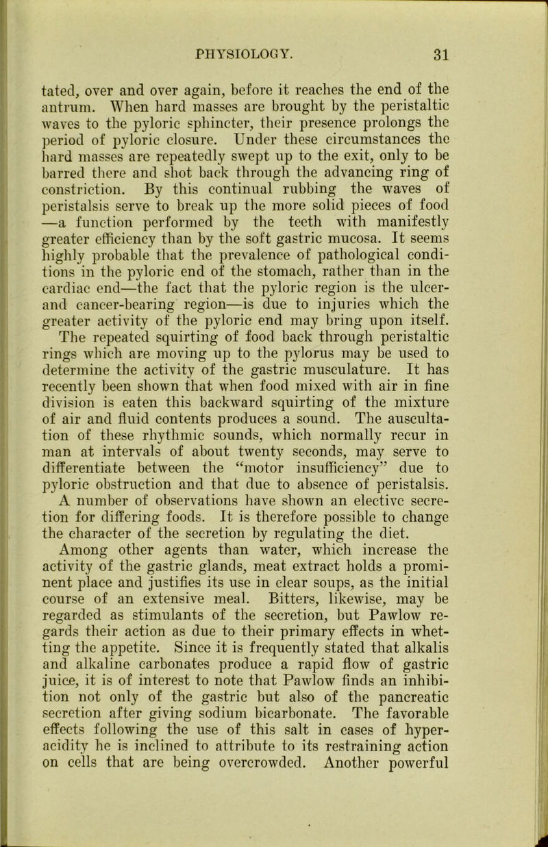 fated, over and over again, before it reaches the end of the antrum. When hard masses are brought by the peristaltic waves to the pyloric sphincter, their presence prolongs the period of pyloric closure. Under these circumstances the hard masses are repeatedly swept up to the exit, only to be barred there and shot back through the advancing ring of constriction. By this continual rubbing the waves of peristalsis serve to break up the more solid pieces of food —a function performed by the teeth with manifestly greater efficiency than by the soft gastric mucosa. It seems highly probable that the prevalence of pathological condi- tions in the pyloric end of the stomach, rather than in the cardiac end—the fact that the pyloric region is the ulcer- and cancer-bearing region—is due to injuries which the greater activity of the pyloric end may bring upon itself. The repeated squirting of food back through peristaltic rings which are moving up to the pylorus may be used to determine the activity of the gastric musculature. It has recently been shown that when food mixed with air in fine division is eaten this backward squirting of the mixture of air and fluid contents produces a sound. The ausculta- tion of these rhythmic sounds, which normally recur in man at intervals of about twenty seconds, may serve to differentiate between the “motor insufficiency” due to pyloric obstruction and that due to absence of peristalsis. A number of observations have shown an elective secre- tion for differing foods. It is therefore possible to change the character of the secretion by regulating the diet. Among other agents than water, which increase the activity of the gastric glands, meat extract holds a promi- nent place and justifies its use in clear soups, as the initial course of an extensive meal. Bitters, likewise, may be regarded as stimulants of the secretion, but Pawlow re- gards their action as due to their primary effects in whet- ting the appetite. Since it is frequently stated that alkalis and alkaline carbonates produce a rapid flow of gastric juice, it is of interest to note that Pawlow finds an inhibi- tion not only of the gastric but also of the pancreatic secretion after giving sodium bicarbonate. The favorable effects following the use of this salt in cases of hyper- acidity he is inclined to attribute to its restraining action on cells that are being overcrowded. Another powerful