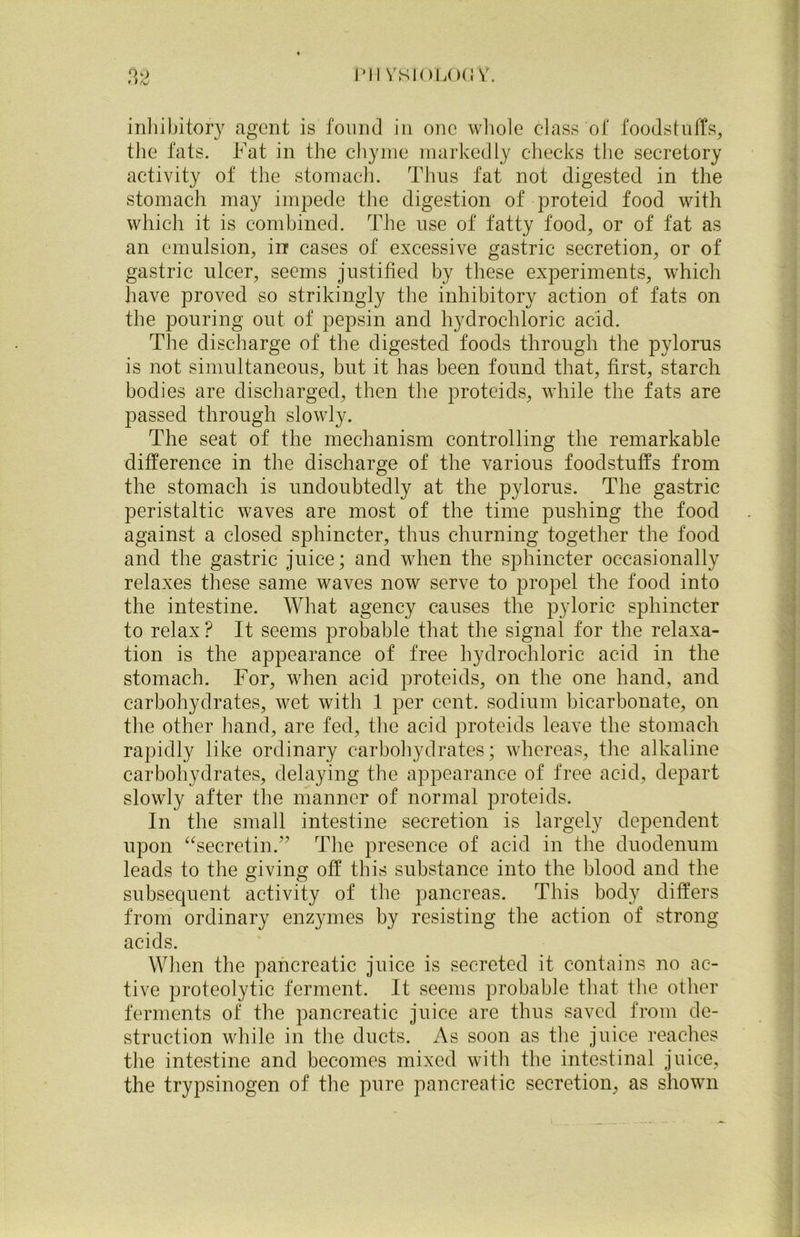 inhibitory agent is found in one whole class of foodstuffs, the fats. Fat in the chyme markedly checks the secretory activity of the stomach. Thus fat not digested in the stomach may impede the digestion of proteid food with which it is combined. The use of fatty food, or of fat as an emulsion, in cases of excessive gastric secretion, or of gastric ulcer, seems justified by these experiments, which have proved so strikingly the inhibitory action of fats on the pouring out of pepsin and hydrochloric acid. The discharge of the digested foods through the pylorus is not simultaneous, but it has been found that, first, starch bodies are discharged, then the proteids, while the fats are passed through slowly. The seat of the mechanism controlling the remarkable difference in the discharge of the various foodstuffs from the stomach is undoubtedly at the pylorus. The gastric peristaltic waves are most of the time pushing the food against a closed sphincter, thus churning together the food and the gastric juice; and when the sphincter occasionally relaxes these same waves now serve to propel the food into the intestine. What agency causes the pyloric sphincter to relax ? It seems probable that the signal for the relaxa- tion is the appearance of free hydrochloric acid in the stomach. For, when acid proteids, on the one hand, and carbohydrates, wet witli 1 per cent, sodium bicarbonate, on the other hand, are fed, the acid proteids leave the stomach rapidly like ordinary carbohydrates; whereas, the alkaline carbohydrates, delaying the appearance of free acid, depart slowly after the manner of normal proteids. In the small intestine secretion is largely dependent upon “secretin.” The presence of acid in the duodenum leads to the giving off this substance into the blood and the subsequent activity of the pancreas. This body differs from ordinary enzymes by resisting the action of strong acids. When the pancreatic juice is secreted it contains no ac- tive proteolytic ferment. It seems probable that the other ferments of the pancreatic juice are thus saved from de- struction while in the ducts. As soon as the juice reaches the intestine and becomes mixed with the intestinal juice, the trypsinogen of the pure pancreatic secretion, as shown