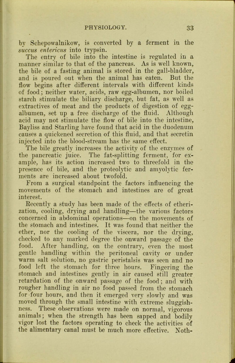 by Schepowalnikow, is converted by a ferment in the succus entencus into trypsin. The entry of bile into the intestine is regulated in a manner similar to that of the pancreas. As is well known, the bile of a fasting animal is stored in the gall-bladder, and is poured out when the animal has eaten. But the flow begins after different intervals with different kinds of food; neither water, acids, raw egg-albumen, nor boiled starch stimulate the biliary discharge, but fat, as well as extractives of meat and the products of digestion of egg- albumen, set up a free discharge of the fluid. Although acid may not stimulate the flow of bile into the intestine, Bayliss and Starling have found that acid in the duodenum causes a quickened secretion of this fluid, and that secretin injected into the blood-stream has the same effect. The bile greatly increases the activity of the enzymes of the pancreatic juice. The fat-splitting ferment, for ex- ample, has its action increased two to threefold in the presence of bile, and the proteolytic and amyolytic fer- ments are increased about twofold. From a. surgical standpoint the factors influencing the movements of the stomach and intestines are of great interest. Recently a study has been made of the effects of etheri- zation, cooling, drying and handling—the various factors concerned in abdominal operations—on the movements of the stomach and intestines. It was found that neither the ether, nor the cooling of the viscera, nor the drying, checked to any marked degree the onward passage of the food. After handling, on the contrary, even the most gentle handling within the peritoneal cavity or under warm salt solution, no gastric peristalsis was seen and no food left the stomach for three hours. Fin^erin^ the stomach and intestines gently in air caused still greater retardation of the onward passage of the food; and with rougher handling in air no food passed from the stomach for-four hours, and then it emerged very slowly and was moved through the small intestine with extreme sluggish- ness. These observations were made on normal, vigorous animals; when the strength has been sapped and bodily vigor lost the factors operating to check the activities of the alimentary canal must be much more effective. Noth-