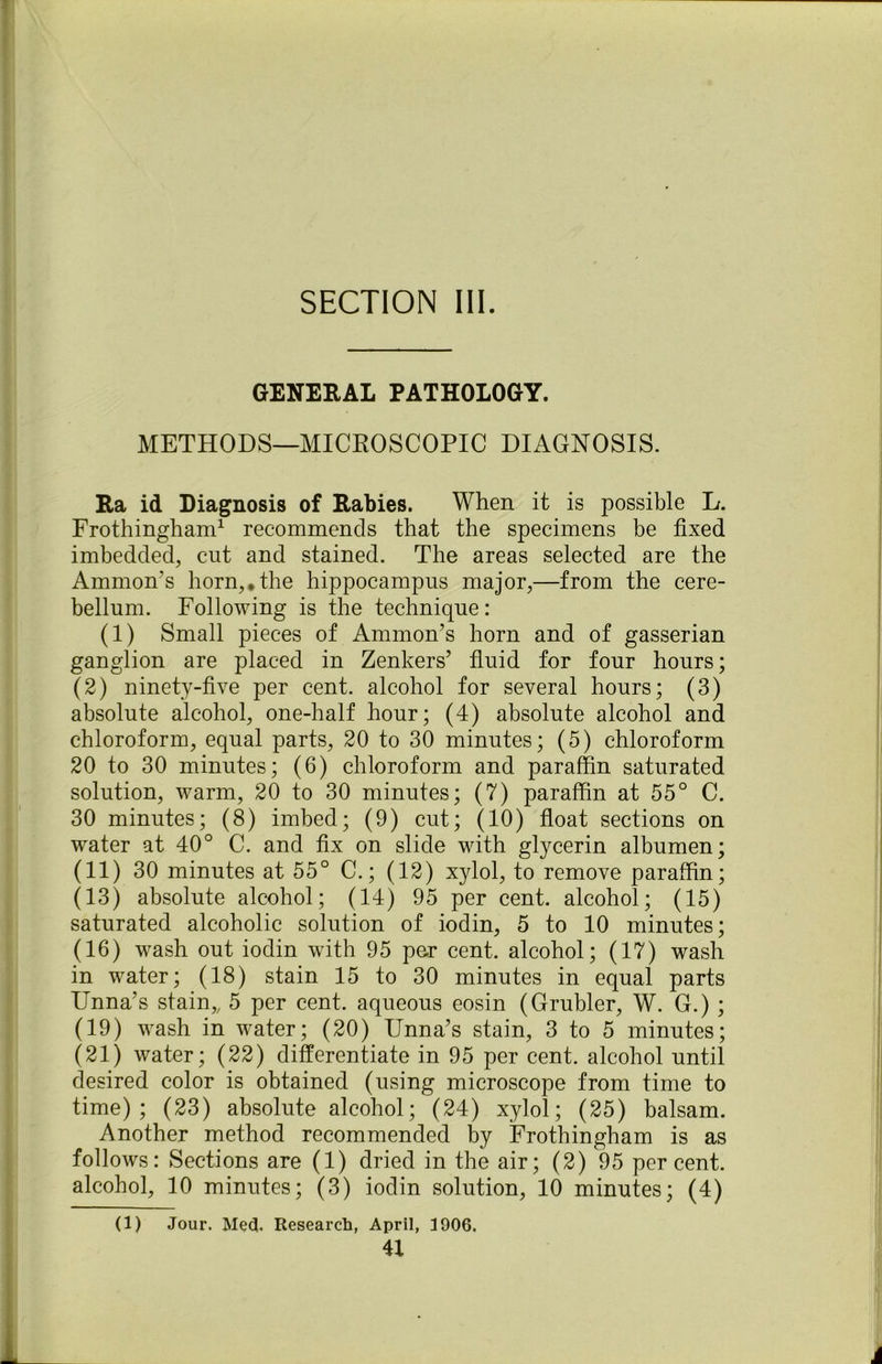 SECTION III. GENERAL PATHOLOGY. METHODS—MICROSCOPIC DIAGNOSIS. Ra id Diagnosis of Rabies. When it is possible L. Frothingham1 recommends that the specimens be fixed imbedded, cut and stained. The areas selected are the Ammon's horn,*the hippocampus major,—from the cere- bellum. Following is the technique: (1) Small pieces of Ammon’s horn and of gasserian ganglion are placed in Zenkers’ fluid for four hours; (2) ninety-five per cent, alcohol for several hours; (3) absolute alcohol, one-half hour; (4) absolute alcohol and chloroform, equal parts, 20 to 30 minutes; (5) chloroform 20 to 30 minutes; (6) chloroform and paraffin saturated solution, warm, 20 to 30 minutes; (7) paraffin at 55° C. 30 minutes; (8) imbed; (9) cut; (10) float sections on water at 40° C. and fix on slide with glycerin albumen; (11) 30 minutes at 55° C.; (12) xylol, to remove paraffin; (13) absolute alcohol; (14) 95 per cent, alcohol; (15) saturated alcoholic solution of iodin, 5 to 10 minutes; (16) wash out iodin with 95 per cent, alcohol; (17) wash in water; (18) stain 15 to 30 minutes in equal parts Unna’s stain,, 5 per cent, aqueous eosin (Grubler, W. G.) ; (19) wash in water; (20) Unna’s stain, 3 to 5 minutes; (21) water; (22) differentiate in 95 per cent, alcohol until desired color is obtained (using microscope from time to time); (23) absolute alcohol; (24) xylol; (25) balsam. Another method recommended by Frothingham is as follows: Sections are (1) dried in the air; (2) 95 percent, alcohol, 10 minutes; (3) iodin solution, 10 minutes; (4) (1) Jour. Med. Research, April, 3906.