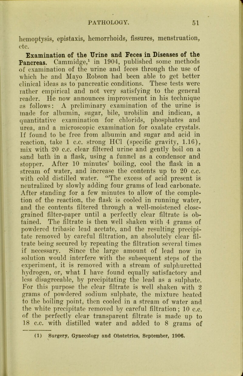 hemoptysis, epistaxis, hemorrhoids, fissures, menstruation, etc. Examination of the Urine and Feces in Diseases of the Pancreas. Cammidge,1 in 1904, published some methods of examination of the urine and feces through the use of which he and Mayo Eobson had been able to get better clinical ideas as to pancreatic conditions. These tests were rather empirical and not very satisfying to the general reader. He now announces improvement in his technique as follows: A preliminary examination of the urine is made for albumin, sugar, bile, urobilin and indican, a quantitative examination for chlorids, phosphates and urea, and a microscopic examination for oxalate crystals. If found to be free from albumin and sugar and acid in reaction, take 1 c.c. strong HC1 (specific gravity, 1.16), mix with 20 c.c. clear filtered urine and gently boil on a sand bath in a flask, using a funnel as a condensor and stopper. After 10 minutes’ boiling, cool the flask in a stream of water, and increase the contents up to 20 c.c. with cold distilled water. “The excess of acid present is neutralized by slowly adding four grams of lead carbonate. After standing for a few minutes to allow of the comple- tion of the reaction, the flask is cooled in running water, and the contents filtered through a well-moistened close- grained filter-paper until a perfectly clear filtrate is ob- tained. The filtrate is then well shaken with 4 grams of powdered tribasic lead acetate, and the resulting precipi- tate removed by careful filtration, an absolutely clear fil- trate being secured by repeating the filtration several times if necessary. Since the large amount of lead now in solution would interfere with the subsequent steps of the experiment, it is removed with a stream of sulphuretted hydrogen, or, what I have found equally satisfactory and less disagreeable, by precipitating the lead as a sulphate. For this purpose the clear filtrate is well shaken with 2 grams of powdered sodium sulphate, the mixture heated to the boiling point, then cooled in a stream of water and the white precipitate removed by careful filtration; 10 c.c. of the perfectly clear transparent filtrate is made up to 18 c.c. with distilled water and added to 8 grams of (1) Surgery, Gynecology and Obstetrics, September, 1906.