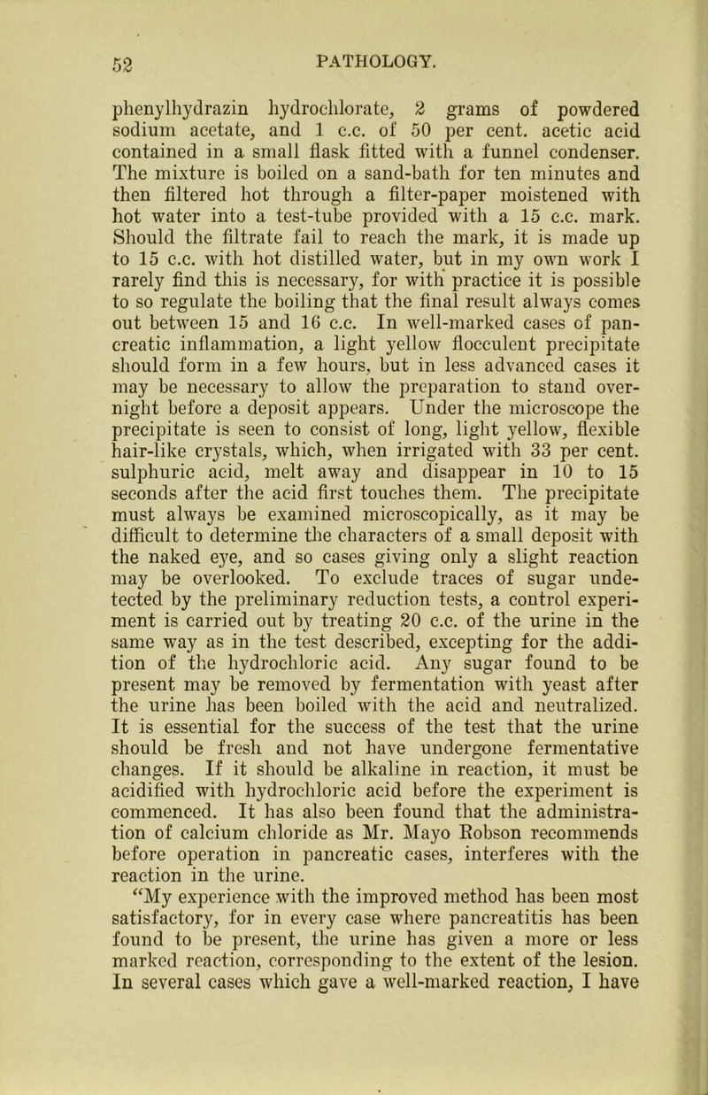 phenylhydrazin hydrochlorate, 2 grams of powdered sodium acetate, and 1 c.c. of 50 per cent, acetic acid contained in a small flask fitted with a funnel condenser. The mixture is boiled on a sand-bath for ten minutes and then filtered hot through a filter-paper moistened with hot water into a test-tube provided with a 15 c.c. mark. Should the filtrate fail to reach the mark, it is made up to 15 c.c. with hot distilled water, but in my own work I rarely find this is necessary, for with practice it is possible to so regulate the boiling that the final result always comes out between 15 and 16 c.c. In well-marked cases of pan- creatic inflammation, a light yellow flocculent precipitate should form in a few hours, but in less advanced cases it may be necessary to allow the preparation to stand over- night before a deposit appears. Under the microscope the precipitate is seen to consist of long, light yellow, flexible hair-like crystals, which, when irrigated with 33 per cent, sulphuric acid, melt away and disappear in 10 to 15 seconds after the acid first touches them. The precipitate must always be examined microscopically, as it may be difficult to determine the characters of a small deposit with the naked eye, and so cases giving only a slight reaction may be overlooked. To exclude traces of sugar unde- tected by the preliminary reduction tests, a control experi- ment is carried out by treating 20 c.c. of the urine in the same way as in the test described, excepting for the addi- tion of the hydrochloric acid. Any sugar found to be present may be removed by fermentation with yeast after the urine has been boiled with the acid and neutralized. It is essential for the success of the test that the urine should be fresh and not have undergone fermentative changes. If it should be alkaline in reaction, it must be acidified with hydrochloric acid before the experiment is commenced. It has also been found that the administra- tion of calcium chloride as Mr. Mayo Hobson recommends before operation in pancreatic cases, interferes with the reaction in the urine. “My experience with the improved method has been most satisfactory, for in every case where pancreatitis has been found to be present, the urine has given a more or less marked reaction, corresponding to the extent of the lesion. In several cases which gave a well-marked reaction, I have