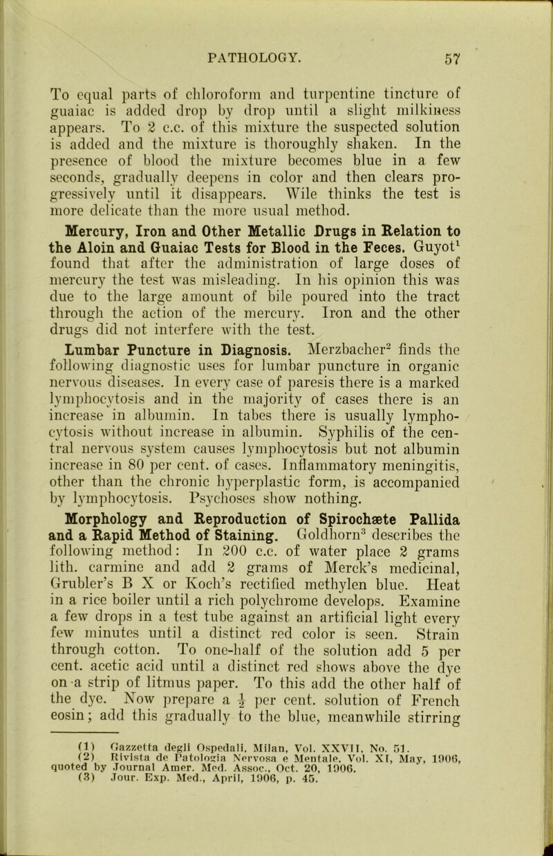 To equal parts of chloroform ancl turpentine tincture of guaiac is added drop by drop until a slight milkiness appears. To 2 c.c. of this mixture the suspected solution is added and the mixture is thoroughly shaken. In the presence of blood the mixture becomes blue in a few seconds, gradually deepens in color and then clears pro- gressively until it disappears. Wile thinks the test is more delicate than the more usual method. Mercury, Iron and Other Metallic Drugs in Relation to the Aloin and Guaiac Tests for Blood in the Feces. Guyot1 found that after the administration of large doses of mercury the test was misleading. In his opinion this was due to the large amount of bile poured into the tract through the action of the mercury. Iron and the other drugs did not interfere with the test. Lumbar Puncture in Diagnosis. Merzbacher2 finds the following diagnostic uses for lumbar puncture in organic nervous diseases. In every case of paresis there is a marked lymphocytosis and in the majority of cases there is an increase in albumin. In tabes there is usually lympho- cytosis without increase in albumin. Syphilis of the cen- tral nervous system causes lymphocytosis but not albumin increase in 80 per cent, of cases. Inflammatory meningitis, other than the chronic hyperplastic form, is accompanied by lymphocytosis. Psychoses show nothing. Morphology and Reproduction of Spirochaete Pallida and a Rapid Method of Staining. Goldhorn3 describes the following method: In 200 c.c. of water place 2 grams lith. carmine and add 2 grams of Merck’s medicinal, Grubler’s B X or Koch’s rectified mcthylen blue. Heat in a rice boiler until a rich polychrome develops. Examine a few drops in a test tube against an artificial light every few minutes until a distinct red color is seen. Strain through cotton. To one-half of the solution add 5 per cent, acetic acid until a distinct red shows above the dye on a strip of litmus paper. To this add the other half of the dye. Now prepare a ^ per cent, solution of French eosin; add this gradually to the blue, meanwhile stirring (1) Gazzetta degli Ospedali, Milan, Vol. XXVTI. No. 51. (2) Rivista de Patologia Nervosa e Mentale. Vol. XI, May, 1906, quoted by Journal Amor. Mod. Assoc., Oct. 20, 1906. (3) Jour. Exp. Med., April, 1906, p. 45.