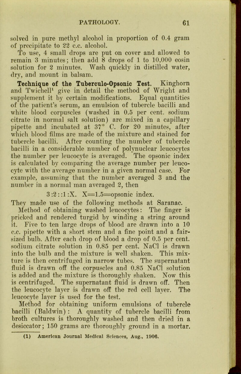 solved in pure methyl alcohol in proportion of 0.4 gram of precipitate to 22 c.c. alcohol. To use, 4 small drops are put on cover and allowed to remain 3 minutes; then add 8 drops of 1 to 10,000 eosin solution for 2 minutes. Wash quickly in distilled water, dry, and mount in balsam. Technique of the Tuberculo-Opsonic Test. Kinghorn and Twichell1 give in detail the method of Wright and supplement it by certain modifications. Equal quantities of the patient’s serum, an emulsion of tubercle bacilli and white blood corpuscles (washed in 0.5 per cent, sodium citrate in normal salt solution) are mixed in a capillary pipette and incubated at 37° C. for 20 minutes, after which blood films are made of the mixture and stained for tubercle bacilli. After counting the number of tubercle bacilli in a considerable number of polynuclear leucocytes the number per leucocyte is averaged. The opsonic index is calculated by comparing the average number per leuco- cyte with the average number in a given normal case. For example, assuming that the number averaged 3 and the number in a normal man averaged 2, then 3:2::1:X. X=1.5=opsonic index. They made use of the following methods at Saranac. Method of obtaining washed leucocytes: The finger is pricked and rendered turgid by winding a string around it. Five to ten large drops of blood are drawn into a 10 c.c. pipette with a short stem and a fine point and a fair- sized bulb. After each drop of blood a drop of 0.5 per cent, sodium citrate solution in 0.85 per cent. XaCl is drawn into the bulb and the mixture is well shaken. This mix- ture is then centrifuged in narrow tubes. The supernatant fluid is drawn off the corpuscles and 0.85 XaCl solution is added and the mixture is thoroughly shaken. Xow this is centrifuged. The supernatant fluid is drawn off. Then the leucocyte layer is drawn off the red cell layer. The leucocyte layer is used for the test. Method for obtaining uniform emulsions of tubercle bacilli (Baldwin) : A quantity of tubercle bacilli from broth cultures is thoroughly washed and then dried in a desiccator; 150 grams are thoroughly ground in a mortar. (1) American Journal Medical Sciences, Aug., 1906.