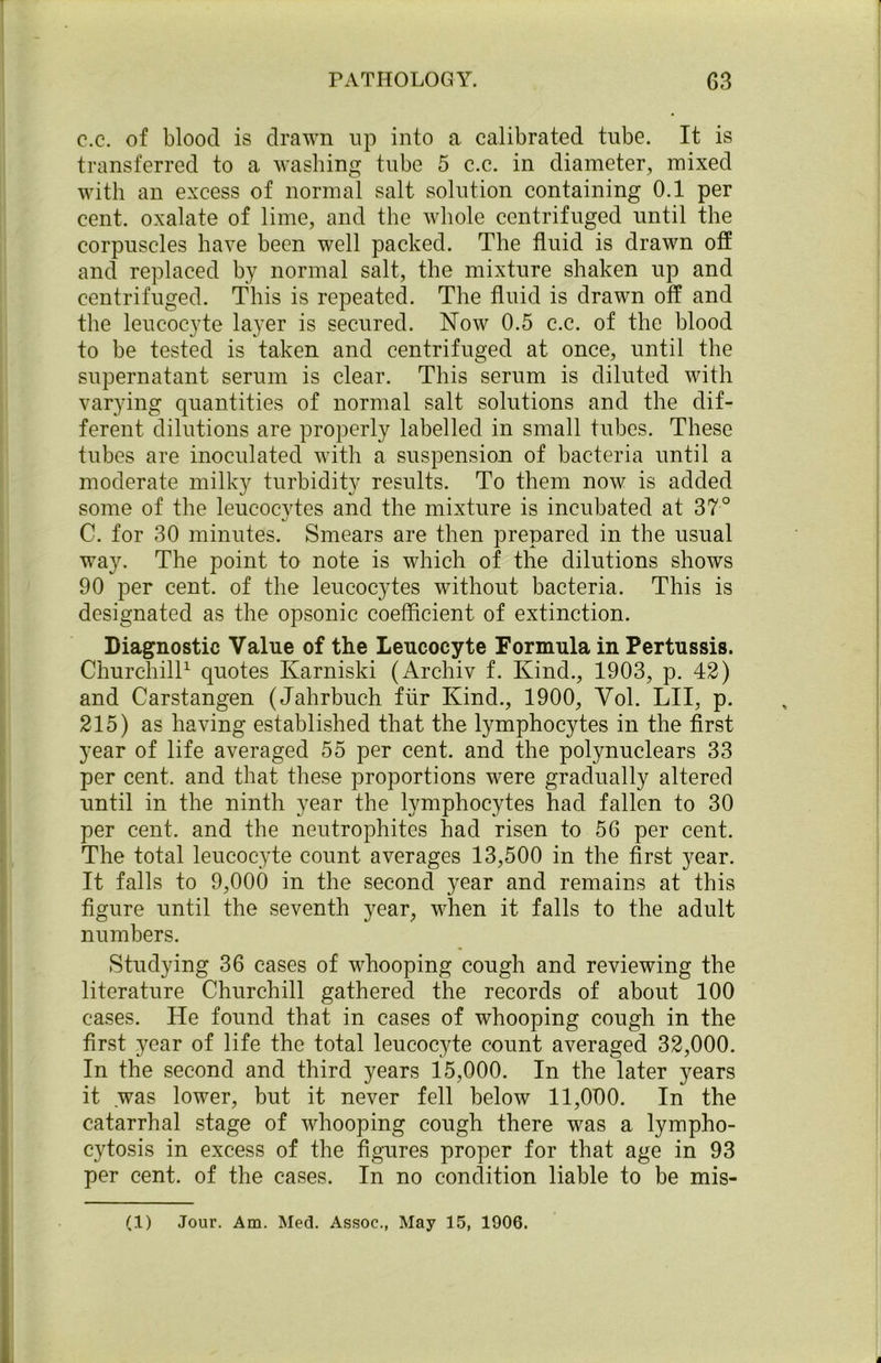 c.c. of blood is drawn up into a calibrated tube. It is transferred to a washing tube 5 c.c. in diameter, mixed with an excess of normal salt solution containing 0.1 per cent, oxalate of lime, and the whole centrifuged until the corpuscles have been well packed. The fluid is drawn off and replaced by normal salt, the mixture shaken up and centrifuged. This is repeated. The fluid is drawn off and the leucocyte layer is secured. Now 0.5 c.c. of the blood to be tested is taken and centrifuged at once, until the supernatant serum is clear. This serum is diluted with varying quantities of normal salt solutions and the dif- ferent dilutions are properly labelled in small tubes. These tubes are inoculated with a suspension of bacteria until a moderate milky turbidity results. To them now is added some of the leucocvtes and the mixture is incubated at 37° %j C. for 30 minutes. Smears are then prepared in the usual way. The point to note is which of the dilutions shows 90 per cent, of the leucocytes without bacteria. This is designated as the opsonic coefficient of extinction. Diagnostic Value of the Leucocyte Formula in Pertussis. Churchill1 quotes Ivarniski (Archiv f. Kind., 1903, p. 42) and Carstangen (Jahrbuch ftir Kind., 1900, Vol. LII, p. 215) as having established that the lymphocytes in the first year of life averaged 55 per cent, and the polynuclears 33 per cent, and that these proportions were gradually altered until in the ninth year the lymphocytes had fallen to 30 per cent, and the neutrophites had risen to 56 per cent. The total leucocyte count averages 13,500 in the first year. It falls to 9,000 in the second year and remains at this figure until the seventh year, when it falls to the adult numbers. Studying 36 cases of whooping cough and reviewing the literature Churchill gathered the records of about 100 cases. He found that in cases of whooping cough in the first year of life the total leucocyte count averaged 32,000. In the second and third years 15,000. In the later years it was lower, but it never fell below 11,000. In the catarrhal stage of whooping cough there was a lympho- cytosis in excess of the figures proper for that age in 93 per cent, of the cases. In no condition liable to be mis-